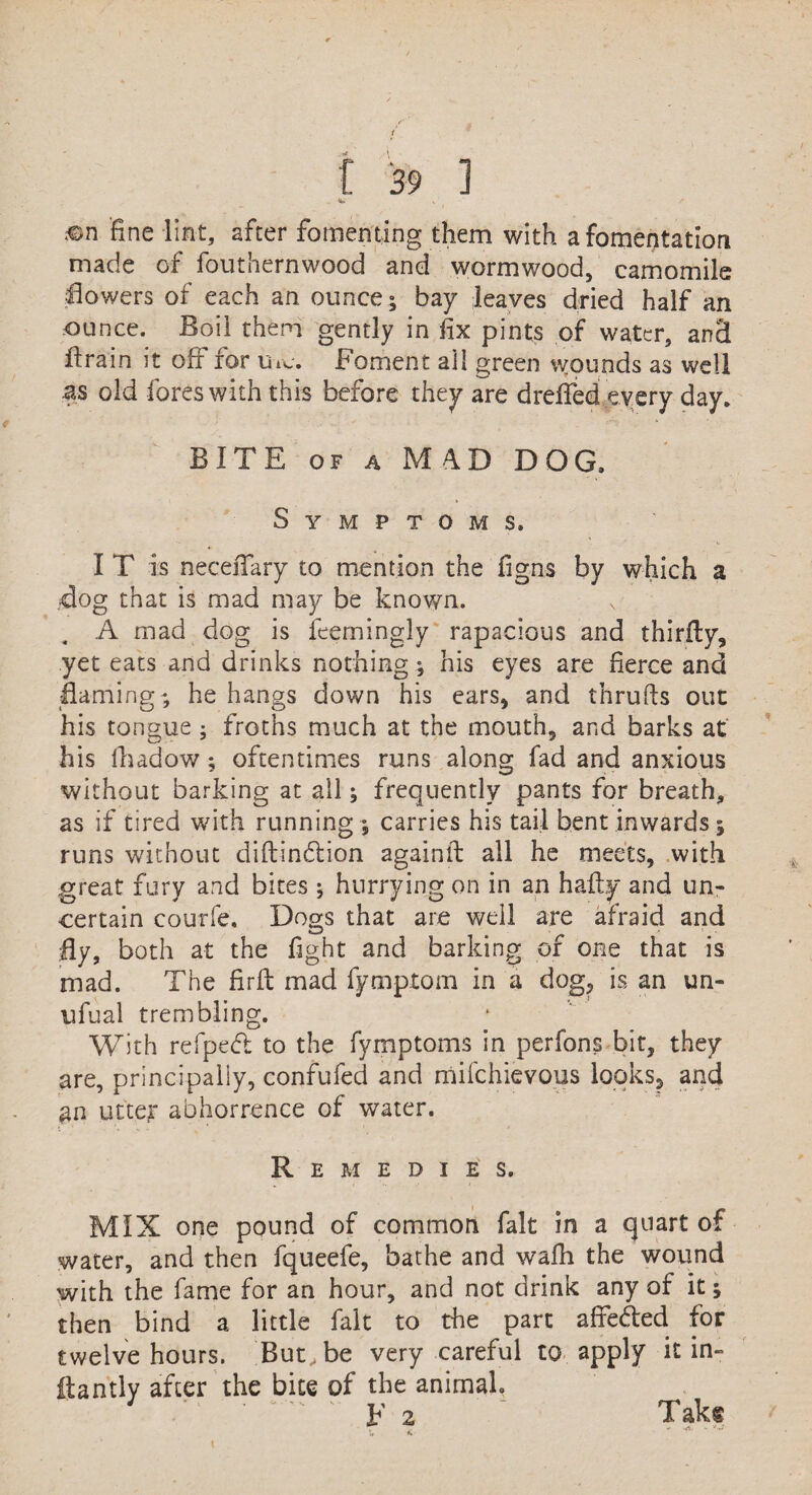 . %! , S ®n fine lint, after fomenting them with a fomentation made of fouthernwood and wormwood, camomile dowers of each an ounce; bay leaves dried half an ounce. Boil them gently in fix pints of water, and drain it ofr ror u re. foment all green wounds as well as old fores with this before they are dreffed every day. BITE of a M 4D DOG. Symptoms. I T is necefifary to mention the figns by which a dog that is mad may be known. . A mad dog is feerningly rapacious and thirily, yet eats and drinks nothing; his eyes are fierce and flaming;; he hangs down his ears, and thrufts out his tongue ; froths much at the mouth, and barks at his fhadow; oftentimes runs along fad and anxious without barking at all; frequently pants for breath, as if tired with running ; carries his tail bent inwards; runs without diftindlion againft all he meets, with great fury and bites ; hurrying on in an hafly and un¬ certain courfe. Dogs that are well are afraid and fly, both at the fight and barking or one that is mad. The firft mad fymptom in a dog, is an un- ufual trembling. With refped to the fymptoms in perfons bit, they are, principally, confufed and mifehievous looks, and an utter abhorrence of water. Remedies. MIX one pound of common fait in a quart of water, and then fqueefe, bathe and wafh the wound with the fame for an hour, and not drink any of it; then bind a little fait to the part affe&ed for twelve hours. But., be very careful to apply it in- ftantly after the bite of the animal, E 2 Takt t, < *