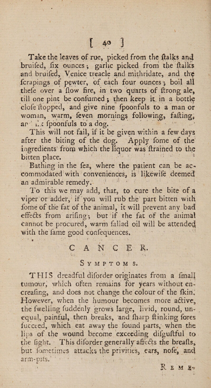 [ 4» 3 Take the leaves of rue, picked from the flalks and bruifed, fix ounces ^ garlic picked from the italics and bruifed, Venice treacle and truth ridate, and th? ferapings of pewter, of each four ounces ; boil all thefe over a flow fire, in two quarts of ftrong ale, till one pint be confuted ; then keep it, in a bottle clofe‘flopped, and give nine fpoonfuls to a man or woman, warm, feven mornings following, faftings am1 d.t fpoonfuls to a dog. This will not fail, if it be given within a few days after the biting of the dog. Apply fome of the ingredients' from which the liquor was (trained to the bitten place. Bathing in the fea, where the patient can be ac¬ commodated with conveniences, is likewife deemed • /• * ' an admirable remedy. ;  ' To this we may add, that, to cure the bite of a viper or adder, if you will rub the part bitten with. Ibme of the fat of the animal, it will prevent any bad effedts from arifing; but if the fat of the animal cannot be procured, warm faliad oil will be attended with the fame good confequences. CANCER. > -< , / , Symptom s. THIS dreadful diforder originates from a irnali tumour, which often remains for years without en- creafing, and does not change the colour of the (kin,, However, when the humour becomes more a6tives the fw.eliing fuddenly grows large, livid, round, un¬ equal, painful, then breaks, and (harp (linking fores iuccced, which eat away the found parts, when the lips of the wound become exceeding difguftful to the fight. This diforder generally afreets the breads, but fometimes attacks the privities, ears, nofe, and arm-pits,1 ’ • ’ • • . ■ : , - ■ •* R E M £h / -•