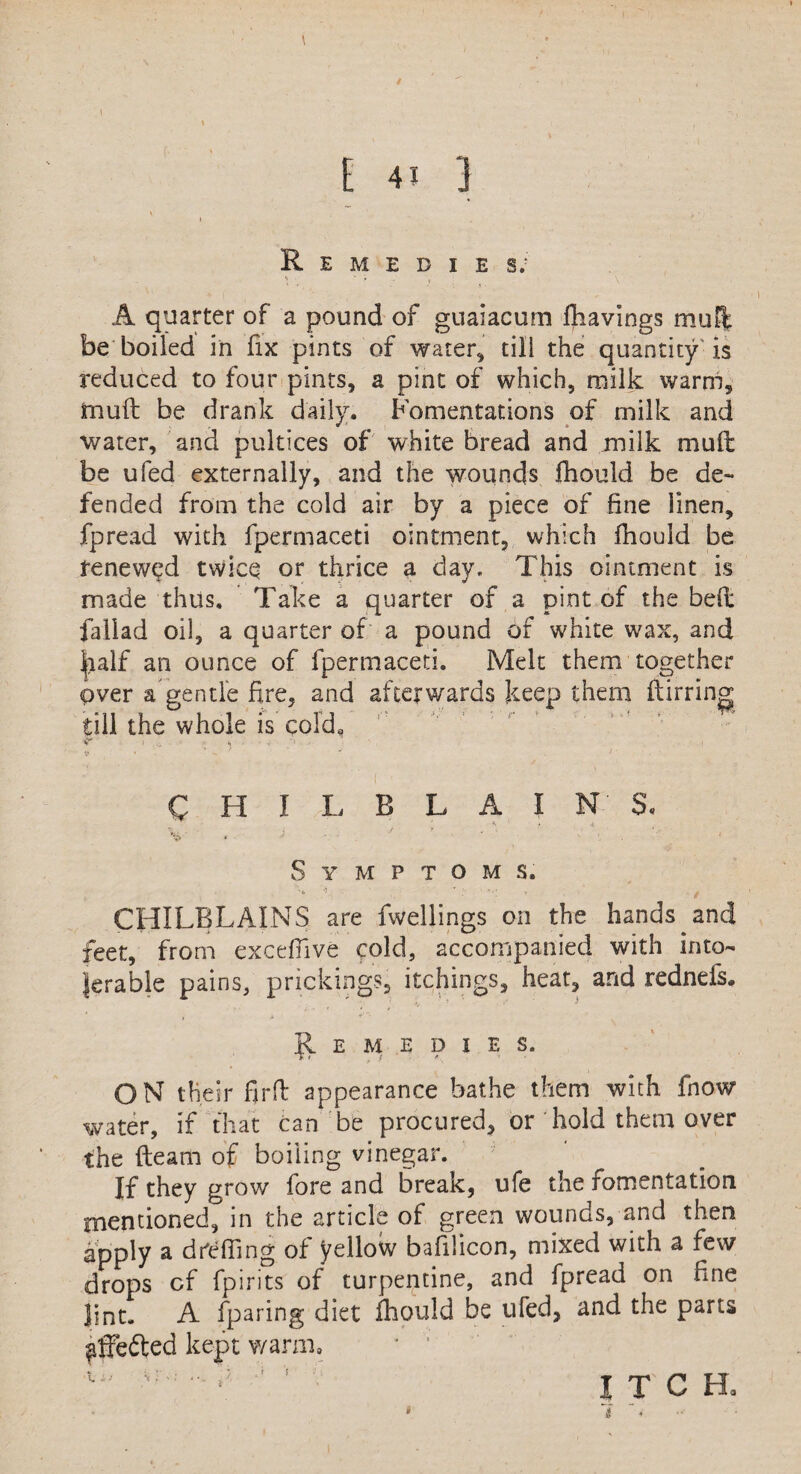 / \ 1 . \ , E 4J ] 1 Remedies; A quarter of a pound of guaiacum fhavings muff be boiled in fix pints of water* till the quantity is reduced to four pints, a pint of which, milk warm, muff be drank daily. Fomentations of milk and water, and pultices of white bread and milk mult be ufed externally, and the wounds fhould be de¬ fended from the cold air by a piece of fine linen, fpread with fpermaceti ointment, which fhould be renewed twice or thrice a day. This ointment is made thus. Take a quarter of a pint of the bell fallad oil, a quarter of a pound of white wax, and half an ounce of fpermaceti. Melt them together over a gentle fire, and afterwards keep them ftirring till the whole is cold, CHILBLAINS. <\ * iL i jf > , V $' « • v 1 S Y M P T O M S. CHILBLAINS are fwellings on the hands and feet, from excefiive cold, accompanied with into¬ lerable pains, prickings, itchings, heat, and rednefs. Remedies. j' I rf *. * ON their firfl appearance bathe them with fnow water, if that can be procured, or hold them over the fteam of boiling vinegar. If they grow fore and break, ufe the fomentation mentioned, in the article of green wounds, and then apply a dCefiing of yellow bafilicon, mixed with a few drops cf fpirits of turpentine, and fpread on fine lint. A fparing diet fhould be ufed, and the parts ^ffefted kept warm, * ’