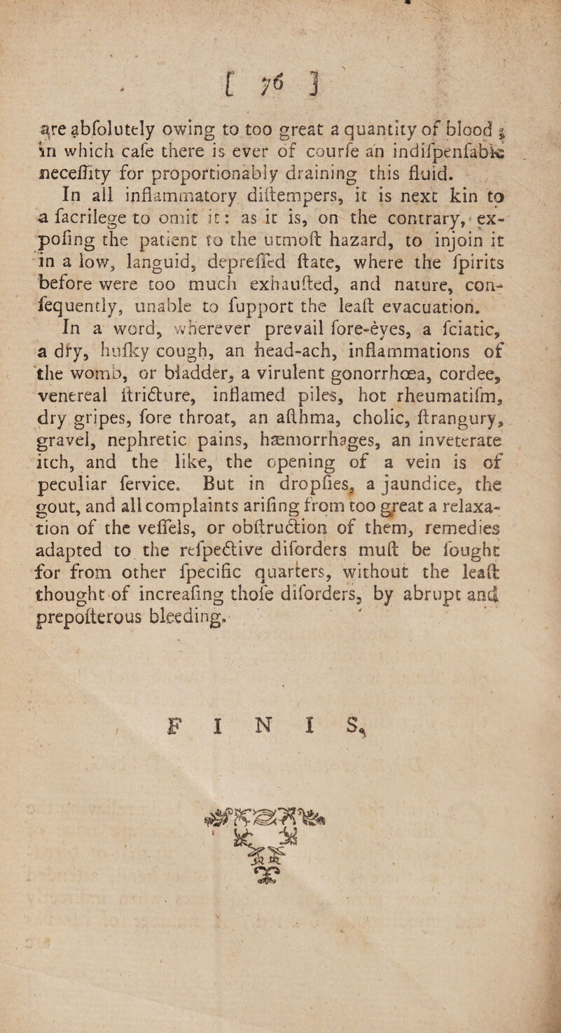 neceflity for proportiooably draining this fluid. In ail inflammatory diftempers, it is next kin to a facrilege to omit it: as it is, on the contrary, ex- poflng the patient to the utmoft hazard, to injoin it in a low* languid, depreiled flare, where the fpirits before were too much exhaufted, and nature, con- fequently, unable to fupport the leaft evacuation. In a word, wherever prevail fore-eyes, a fciatic, a dry, bulky cough, an head-ach, inflammations of the womb, or bladder, a virulent gonorrhoea, cordee, venereal ftridure, inflamed piles, hot rheumatifm, dry gripes, fore throat, an aflhma, cholic, ftrangury* gravel, nephretic pains, hemorrhages, an inveterate itch, and the like, the opening of a vein is of peculiar fervice. But in dropfies, a jaundice, the gout, and all complaints arifing from too great a relaxa¬ tion of the veffels, or obflruclioa of them, remedies adapted to the refpedive diforders mu A be fought for from other fpecific quarters, without the leaft thought of increaflng thofe diforders, by abrupt and prepofterous bleeding. FINIS,