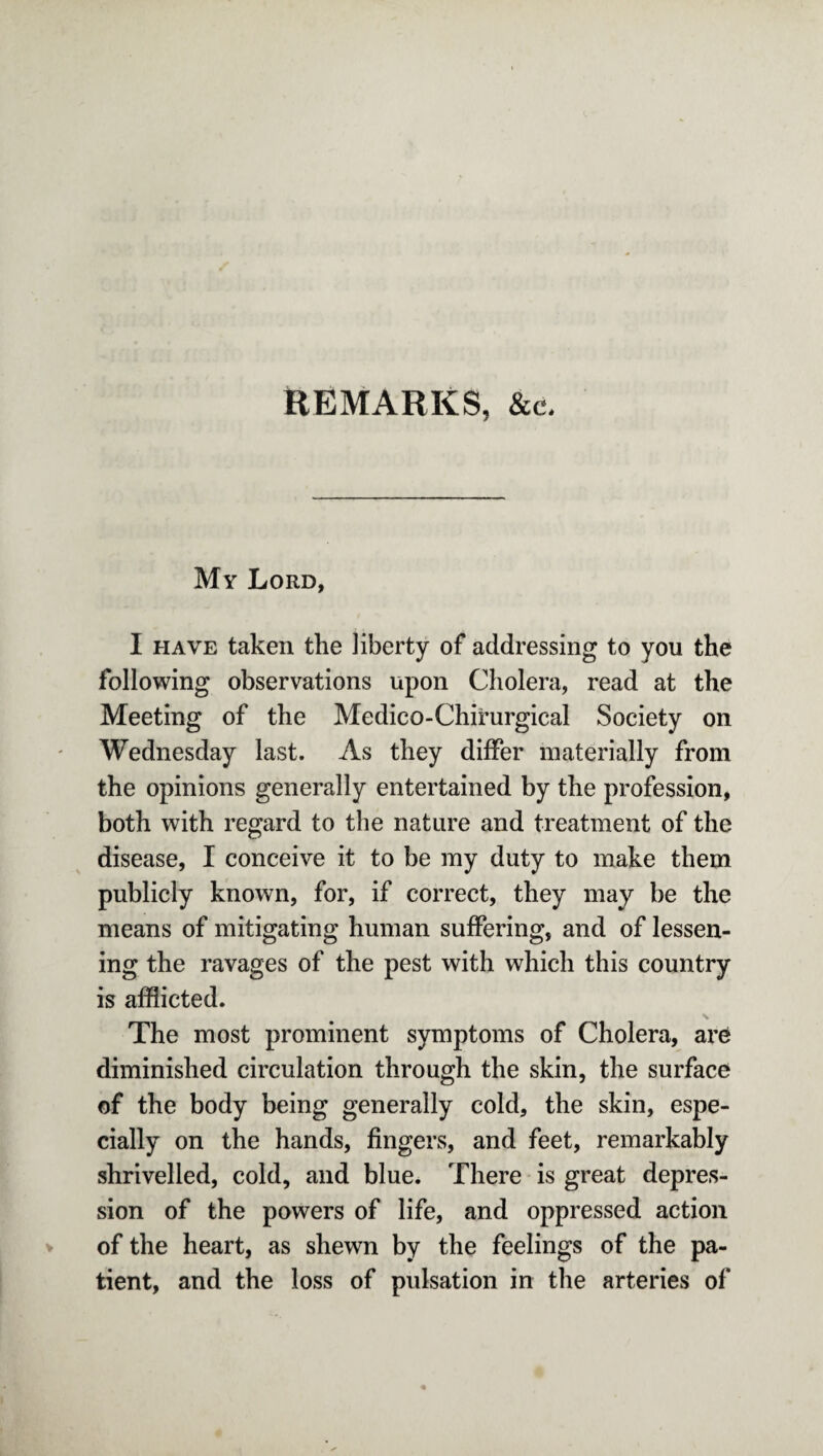 REMARKS, &c. My Lord, I have taken the liberty of addressing to you the following observations upon Cholera, read at the Meeting of the Medico-Chirurgical Society on Wednesday last. As they differ materially from the opinions generally entertained by the profession, both with regard to the nature and treatment of the disease, I conceive it to be my duty to make them publicly known, for, if correct, they may be the means of mitigating human suffering, and of lessen¬ ing the ravages of the pest with which this country is afflicted. The most prominent symptoms of Cholera, are diminished circulation through the skin, the surface of the body being generally cold, the skin, espe¬ cially on the hands, fingers, and feet, remarkably shrivelled, cold, and blue. There is great depres¬ sion of the powers of life, and oppressed action of the heart, as shewn by the feelings of the pa¬ tient, and the loss of pulsation in the arteries of