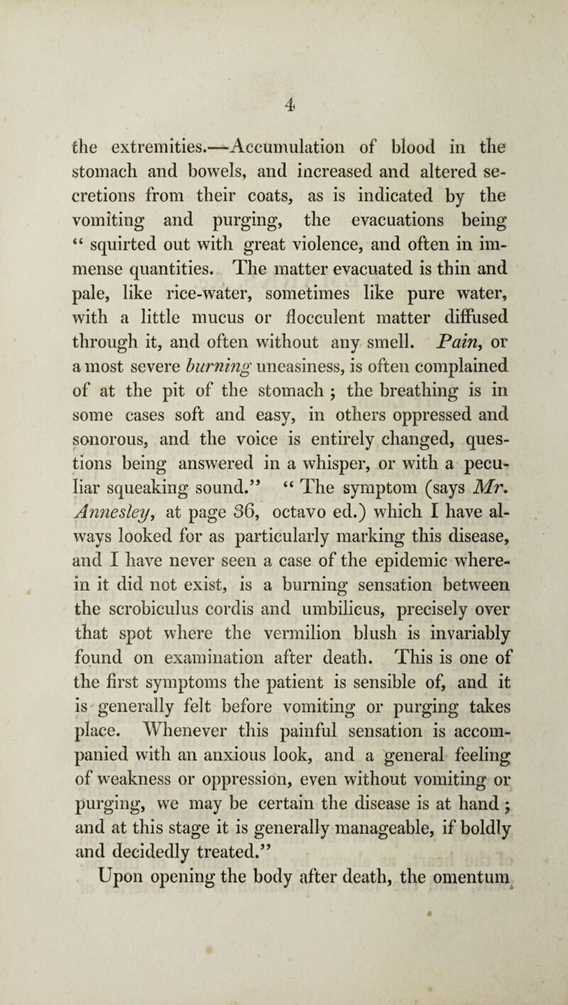 the extremities.—Accumulation of blood in the stomach and bowels, and increased and altered se¬ cretions from their coats, as is indicated by the vomiting and purging, the evacuations being “ squirted out with great violence, and often in im¬ mense quantities. The matter evacuated is thin and pale, like rice-water, sometimes like pure water, with a little mucus or flocculent matter diffused through it, and often without any smell. Pain, or a most severe burning uneasiness, is often complained of at the pit of the stomach ; the breathing is in some cases soft and easy, in others oppressed and sonorous, and the voice is entirely changed, ques¬ tions being answered in a whisper, or with a pecu¬ liar squeaking sound.” “ The symptom (says Mr. Annesiey, at page 36, octavo ed.) which I have al¬ ways looked for as particularly marking this disease, and I have never seen a case of the epidemic where¬ in it did not exist, is a burning sensation between the scrobiculus cordis and umbilicus, precisely over that spot where the vermilion blush is invariably found on examination after death. This is one of the first symptoms the patient is sensible of, and it is generally felt before vomiting or purging takes place. Whenever this painful sensation is accom¬ panied with an anxious look, and a general feeling of weakness or oppression, even without vomiting or purging, we may be certain the disease is at hand ; and at this stage it is generally manageable, if boldly and decidedly treated.” Upon opening the body after death, the omentum 4