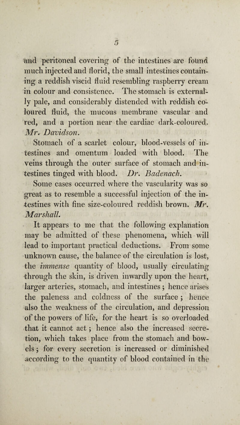 and peritoneal covering of the intestines are found much injected and florid, the small intestines contain¬ ing a reddish viscid fluid resembling raspberry cream in colour and consistence. The stomach is external¬ ly pale, and considerably distended with reddish co¬ loured fluid, the mucous membrane vascular and red, and a portion near the cardiac dark-coloured. Mr. Davidson. Stomach of a scarlet colour, blood-vessels of in¬ testines and omentum loaded with blood. The veins through the outer surface of stomach and in¬ testines tinged with blood. Dr. Badenach. Some cases occurred where the vascularity was so great as to resemble a successful injection of the in¬ testines with fine size-coloured reddish brown. Mr. Marshall. It appears to me that the following explanation may be admitted of these phenomena, which will lead to important practical deductions. From some unknowm cause, the balance of the circulation is lost, the immense quantity of blood, usually circulating through the skin, is driven inwardly upon the heart, larger arteries, stomach, and intestines ; hence arises the paleness and coldness of the surface ; hence also the weakness of the circulation, and depression of the powers of life, for the heart is so overloaded that it cannot act; hence also the increased secre¬ tion, which takes place from the stomach and bow¬ els ; for every secretion is increased or diminished according to the quantity of blood contained in the