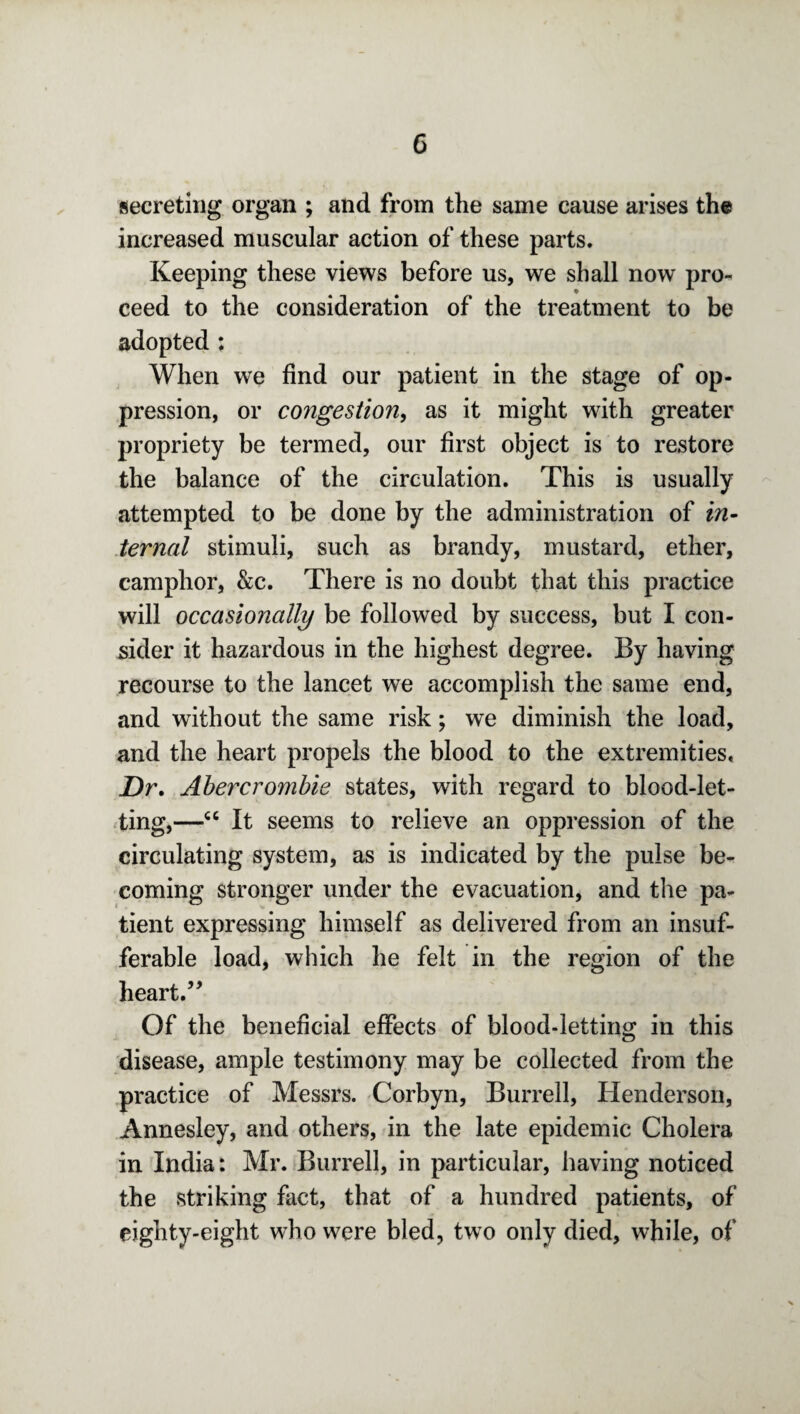 secreting organ ; and from the same cause arises the increased muscular action of these parts. Keeping these views before us, we shall now pro¬ ceed to the consideration of the treatment to be adopted : When we find our patient in the stage of op¬ pression, or congestion, as it might with greater propriety be termed, our first object is to restore the balance of the circulation. This is usually attempted to be done by the administration of in¬ ternal stimuli, such as brandy, mustard, ether, camphor, &c. There is no doubt that this practice will occasionally be followed by success, but I con¬ sider it hazardous in the highest degree. By having recourse to the lancet we accomplish the same end, and without the same risk; we diminish the load, and the heart propels the blood to the extremities, jDr. Abercrombie states, with regard to blood-let¬ ting,—“ It seems to relieve an oppression of the circulating system, as is indicated by the pulse be¬ coming stronger under the evacuation, and the pa¬ tient expressing himself as delivered from an insuf¬ ferable load, which he felt in the region of the heart.55 Of the beneficial effects of blood-letting in this disease, ample testimony may be collected from the practice of Messrs. Corbyn, Burrell, Henderson, Annesley, and others, in the late epidemic Cholera in India: Mr. Burrell, in particular, having noticed the striking fact, that of a hundred patients, of eighty-eight who were bled, two only died, while, of