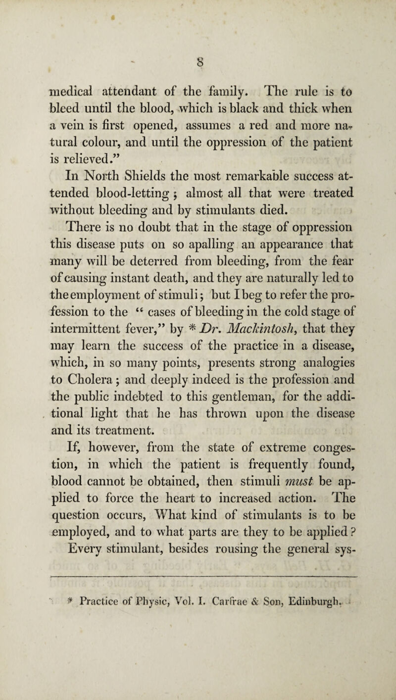 medical attendant of the family. The rule is to bleed until the blood, which is black and thick when a vein is first opened, assumes a red and more na- tural colour, and until the oppression of the patient is relieved.” In North Shields the most remarkable success at¬ tended blood-letting ; almost all that were treated without bleeding and by stimulants died. There is no doubt that in the stage of oppression this disease puts on so apalling an appearance that many will be deterred from bleeding, from the fear of causing instant death, and they are naturally led to the employment of stimuli; but I beg to refer the pro¬ fession to the “ cases of bleeding in the cold stage of intermittent fever,” by * Dr. Mackintosh, that they may learn the success of the practice in a disease, which, in so many points, presents strong analogies to Cholera; and deeply indeed is the profession and the public indebted to this gentleman, for the addi¬ tional light that he has thrown upon the disease and its treatment. If, however, from the state of extreme conges¬ tion, in which the patient is frequently found, blood cannot be obtained, then stimuli must be ap¬ plied to force the heart to increased action. The question occurs, What kind of stimulants is to be employed, and to what parts are they to be applied ? Every stimulant, besides rousing the general sys- * Practice of Physic, Vol. I. Carfrae & Son, Edinburgh.