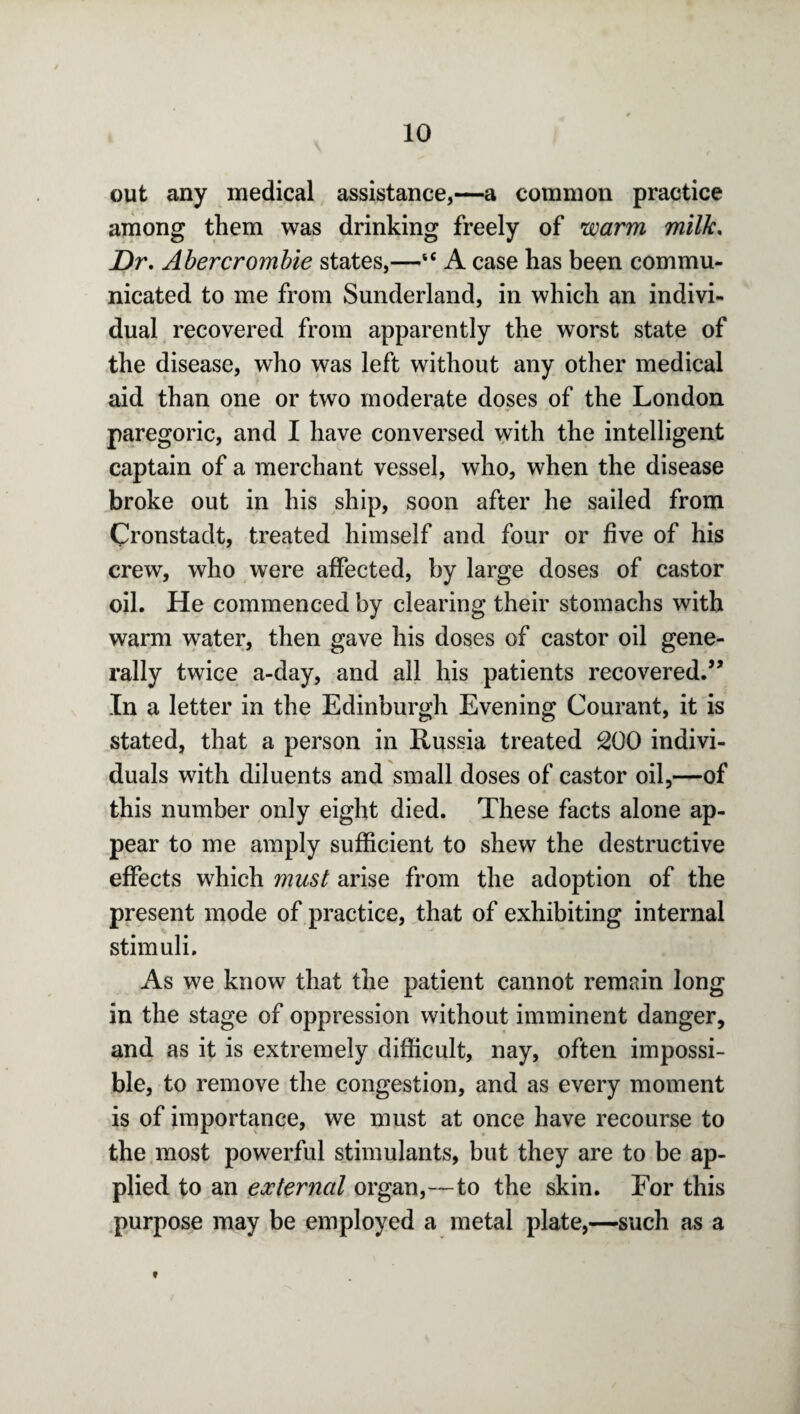 out any medical assistance,—a common practice among them was drinking freely of warm milk, Dr, Abercrombie states,—“ A case has been commu¬ nicated to me from Sunderland, in which an indivi¬ dual recovered from apparently the worst state of the disease, who was left without any other medical aid than one or two moderate doses of the London paregoric, and I have conversed with the intelligent captain of a merchant vessel, who, when the disease broke out in his ship, soon after he sailed from Cronstadt, treated himself and four or five of his crew, who were affected, by large doses of castor oil. He commenced by clearing their stomachs with warm water, then gave his doses of castor oil gene¬ rally twice a-day, and all his patients recovered.” In a letter in the Edinburgh Evening Courant, it is stated, that a person in Russia treated 200 indivi¬ duals with diluents and small doses of castor oil,—of this number only eight died. These facts alone ap¬ pear to me amply sufficient to shew the destructive effects which must arise from the adoption of the present mode of practice, that of exhibiting internal stimuli. As we know that the patient cannot remain long in the stage of oppression without imminent danger, and as it is extremely difficult, nay, often impossi¬ ble, to remove the congestion, and as every moment is of importance, we must at once have recourse to the most powerful stimulants, but they are to be ap¬ plied to an external organ,—to the skin. For this purpose may be employed a metal plate,—such as a t