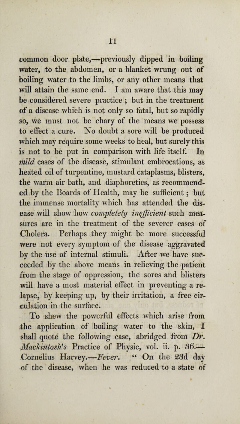 common door plate,—previously dipped in boiling water, to the abdomen, or a blanket wrung out of boiling water to the limbs, or any other means that will attain the same end. I am aware that this may be considered severe practice ; but in the treatment of a disease which is not only so fatal, but so rapidly so, we must not be chary of the means we possess to effect a cure. No doubt a sore will be produced which may require some weeks to heal, but surely this is not to be put in comparison with life itself. In mild cases of the disease, stimulant embrocations, as heated oil of turpentine, mustard cataplasms, blisters, the warm air bath, and diaphoretics, as recommend¬ ed by the Boards of Health, may be sufficient; but the immense mortality which has attended the dis¬ ease will show how completely inefficient such mea¬ sures are in the treatment of the severer cases of Cholera. Perhaps they might be more successful were not every symptom of the disease aggravated by the use of internal stimuli. After we have suc¬ ceeded by the above means in relieving the patient from the stage of oppression, the sores and blisters will have a most material effect in preventing a re¬ lapse, by keeping up, by their irritation, a free cir¬ culation in the surface. To shew the powerful effects which arise from the application of boiling water to the skin, I shall quote the following case, abridged from Dr. Mackintosh’s Practice of Physic, vol. ii. p. 36.— Cornelius Harvey.—Fever. “ On the 23d day of the disease, when he was reduced to a state of