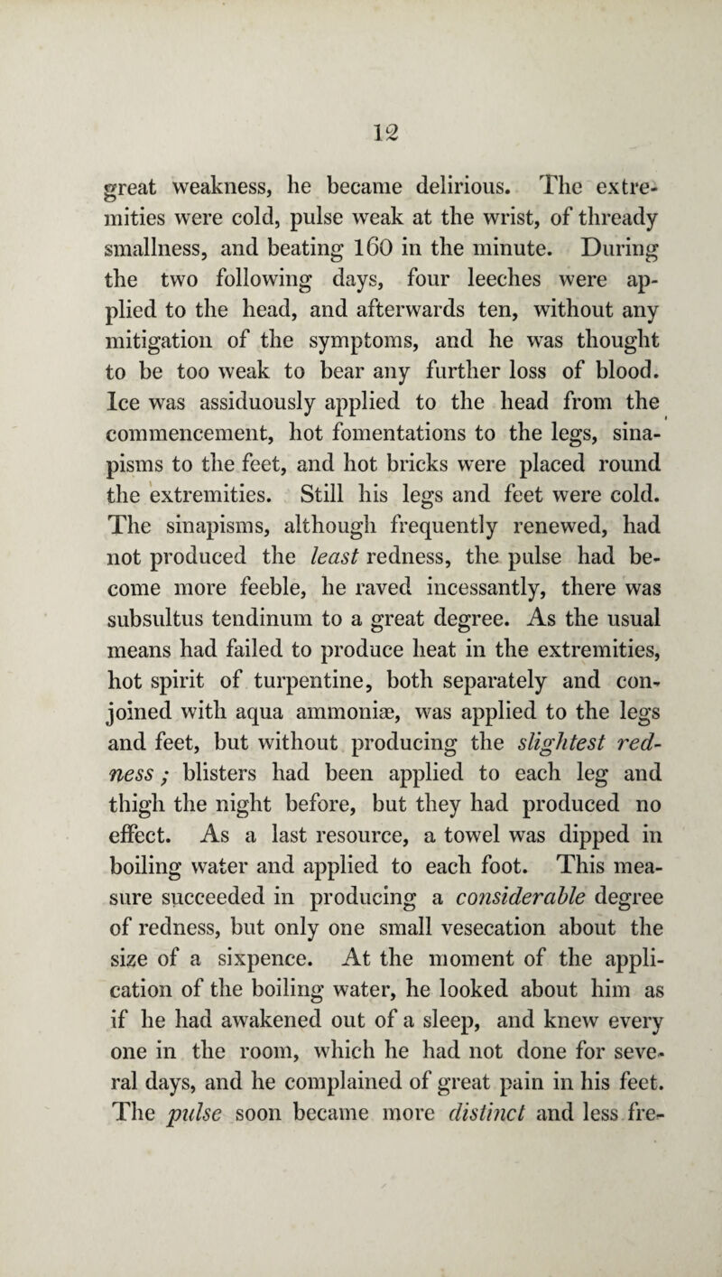 great weakness, he became delirious. The extre¬ mities were cold, pulse weak at the wrist, of thready smallness, and beating 160 in the minute. During the two following days, four leeches were ap¬ plied to the head, and afterwards ten, without any mitigation of the symptoms, and he was thought to be too weak to bear any further loss of blood. Ice was assiduously applied to the head from the commencement, hot fomentations to the legs, sina¬ pisms to the feet, and hot bricks were placed round the extremities. Still his legs and feet were cold. The sinapisms, although frequently renewed, had not produced the least redness, the pulse had be¬ come more feeble, he raved incessantly, there was subsultus tendinum to a great degree. As the usual means had failed to produce heat in the extremities, hot spirit of turpentine, both separately and con¬ joined with aqua ammonias, was applied to the legs and feet, but without producing the slightest red¬ ness ; blisters had been applied to each leg and thigh the night before, but they had produced no effect. As a last resource, a towel was dipped in boiling water and applied to each foot. This mea¬ sure succeeded in producing a considerable degree of redness, but only one small vesecation about the size of a sixpence. At the moment of the appli¬ cation of the boiling water, he looked about him as if he had awakened out of a sleep, and knew every one in the room, which he had not done for seve¬ ral days, and he complained of great pain in his feet. The pulse soon became more distinct and less fre-