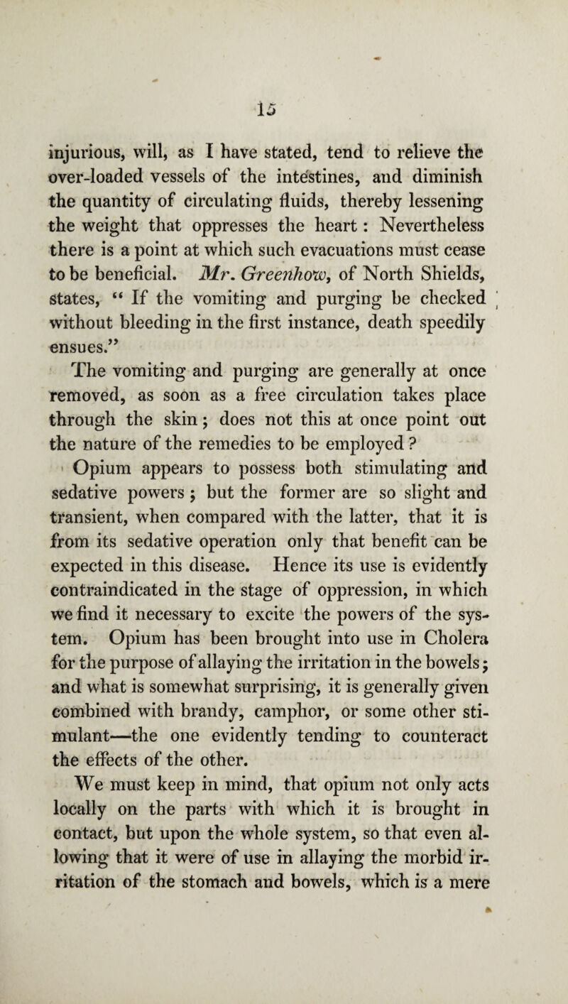 injurious, will, as I have stated, tend to relieve the over-loaded vessels of the intestines, and diminish the quantity of circulating fluids, thereby lessening the weight that oppresses the heart: Nevertheless there is a point at which such evacuations must cease to be beneficial. Mr. Greenhow, of North Shields, states, “ If the vomiting and purging be checked without bleeding in the first instance, death speedily ensues.” The vomiting and purging are generally at once removed, as soon as a free circulation takes place through the skin; does not this at once point out the nature of the remedies to be employed ? Opium appears to possess both stimulating and sedative powers ; but the former are so slight and transient, when compared with the latter, that it is from its sedative operation only that benefit can be expected in this disease. Hence its use is evidently contraindicated in the stage of oppression, in which we find it necessary to excite the powers of the sys¬ tem. Opium has been brought into use in Cholera for the purpose of allaying the irritation in the bowels; and what is somewhat surprising, it is generally given combined with brandy, camphor, or some other sti¬ mulant—the one evidently tending to counteract the effects of the other. We must keep in mind, that opium not only acts locally on the parts with which it is brought in contact, but upon the whole system, so that even al¬ lowing that it were of use in allaying the morbid ir¬ ritation of the stomach and bowels, which is a mere