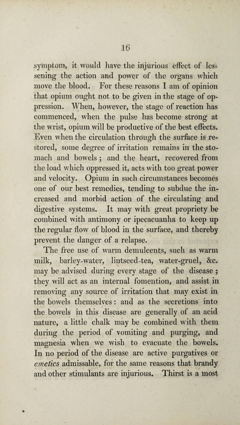 symptom, it would have the injurious effect of les¬ sening the action and power of the organs which move the blood. For these reasons I am of opinion that opium ought not to be given in the stage of op¬ pression. When, however, the stage of reaction has commenced, when the pulse has become strong at the wrist, opium will be productive of the best effects. Even when the circulation through the surface is re¬ stored, some degree of irritation remains in the sto¬ mach and bowels ; and the heart, recovered from the load which oppressed it* acts with too great power and velocity. Opium in such circumstances becomes one of our best remedies, tending to subdue the in¬ creased and morbid action of the circulating and digestive systems. It may with great propriety be combined with antimony or ipecacuanha to keep up the regular flow of blood in the surface, and thereby prevent the danger of a relapse. The free use of warm demulcents, such as warm milk, barley-water, Jintseed-tea, water-gruel, &c. may be advised during every stage of the disease $ they will act as an internal fomention, and assist in removing any source of irritation that may exist in the bowels themselves: and as the secretions into the bowels in this disease are generally of an acid nature, a little chalk may be combined with them during the period of vomiting and purging, and magnesia when we wish to evacuate the bowels. In no period of the disease are active purgatives or emetics admissable, for the same reasons that brandy and other stimulants are injurious. Thirst is a most