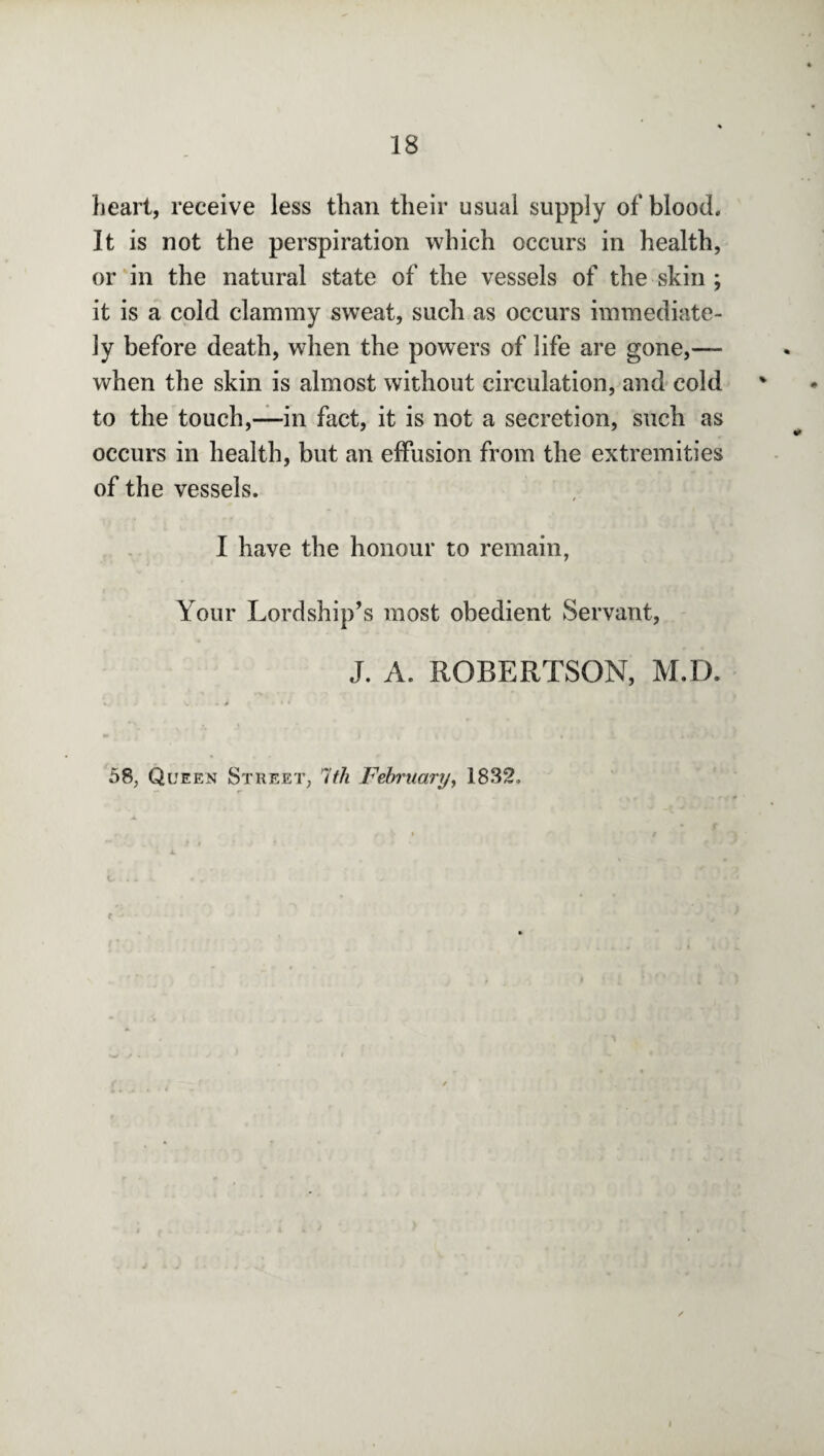 heart, receive less than their usual supply of blood. It is not the perspiration which occurs in health, or in the natural state of the vessels of the skin ; it is a cold clammy sweat, such as occurs immediate¬ ly before death, when the powers of life are gone,— when the skin is almost without circulation, and cold to the touch,—in fact, it is not a secretion, such as occurs in health, but an effusion from the extremities of the vessels. I have the honour to remain, Your Lordship’s most obedient Servant, J. A. ROBERTSON, M.D. 58, Queen Street, 1th February, 1832, I