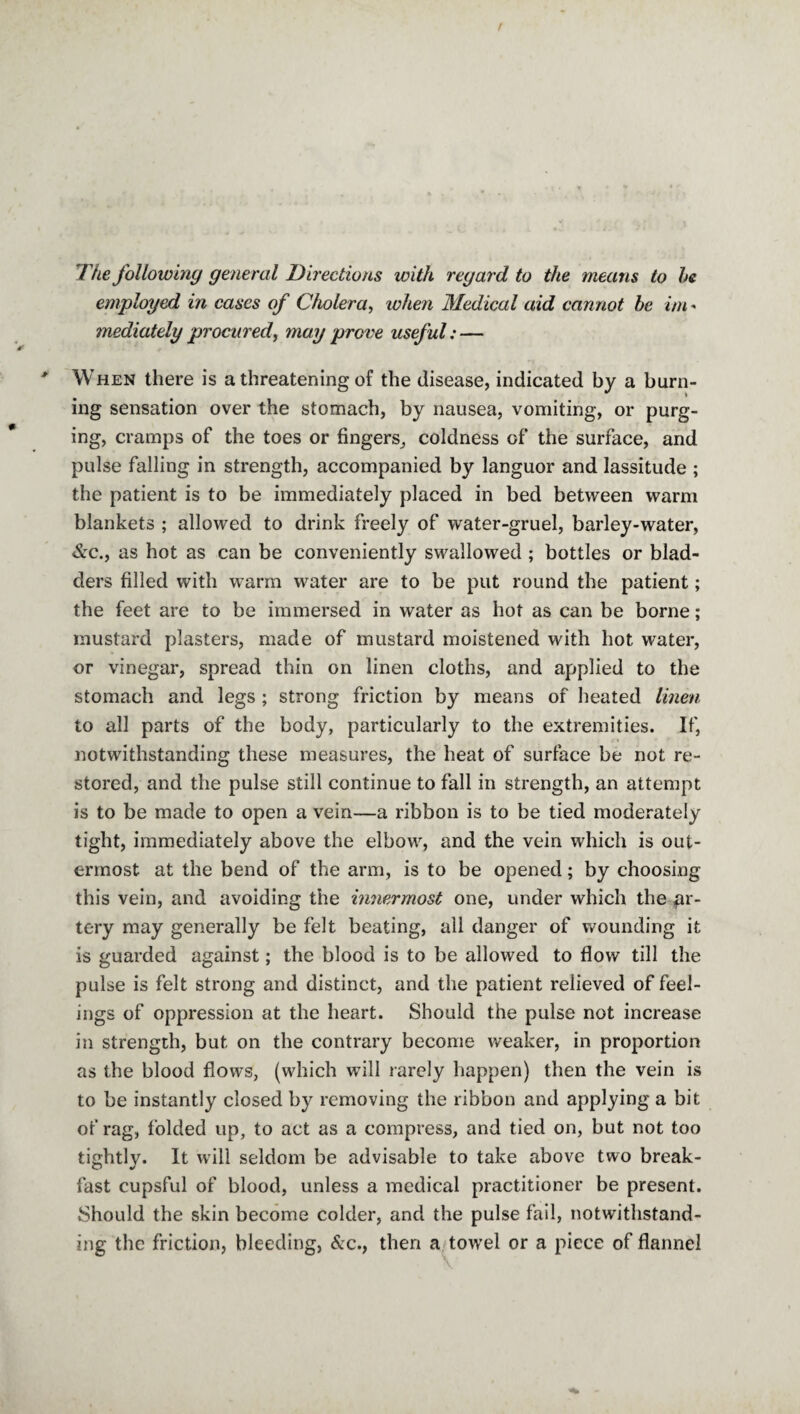 The following general Directions with regard to the means to he employed in cases of Cholera, when Medical aid cannot he im - mediately procured, may prove useful: — When there is a threatening of the disease, indicated by a burn¬ ing sensation over the stomach, by nausea, vomiting, or purg¬ ing, cramps of the toes or fingers, coldness of the surface, and pulse falling in strength, accompanied by languor and lassitude ; the patient is to be immediately placed in bed between warm blankets ; allowed to drink freely of water-gruel, barley-water, &c., as hot as can be conveniently swallowed ; bottles or blad¬ ders filled with warm water are to be put round the patient; the feet are to be immersed in water as hot as can be borne; mustard plasters, made of mustard moistened with hot water, or vinegar, spread thin on linen cloths, and applied to the stomach and legs ; strong friction by means of heated linen to all parts of the body, particularly to the extremities. If, notwithstanding these measures, the heat of surface be not re¬ stored, and the pulse still continue to fall in strength, an attempt is to be made to open a vein—a ribbon is to be tied moderately tight, immediately above the elbow, and the vein which is out¬ ermost at the bend of the arm, is to be opened; by choosing this vein, and avoiding the innermost one, under which the ar¬ tery may generally be felt beating, all danger of wounding it is guarded against; the blood is to be allowed to flow till the pulse is felt strong and distinct, and the patient relieved of feel¬ ings of oppression at the heart. Should the pulse not increase in strength, but on the contrary become weaker, in proportion as the blood flows, (which will rarely happen) then the vein is to be instantly closed by removing the ribbon and applying a bit of rag, folded up, to act as a compress, and tied on, but not too tightly. It will seldom be advisable to take above two break¬ fast cupsful of blood, unless a medical practitioner be present. Should the skin become colder, and the pulse fail, notwithstand¬ ing the friction, bleeding, &c., then a towel or a piece of flannel