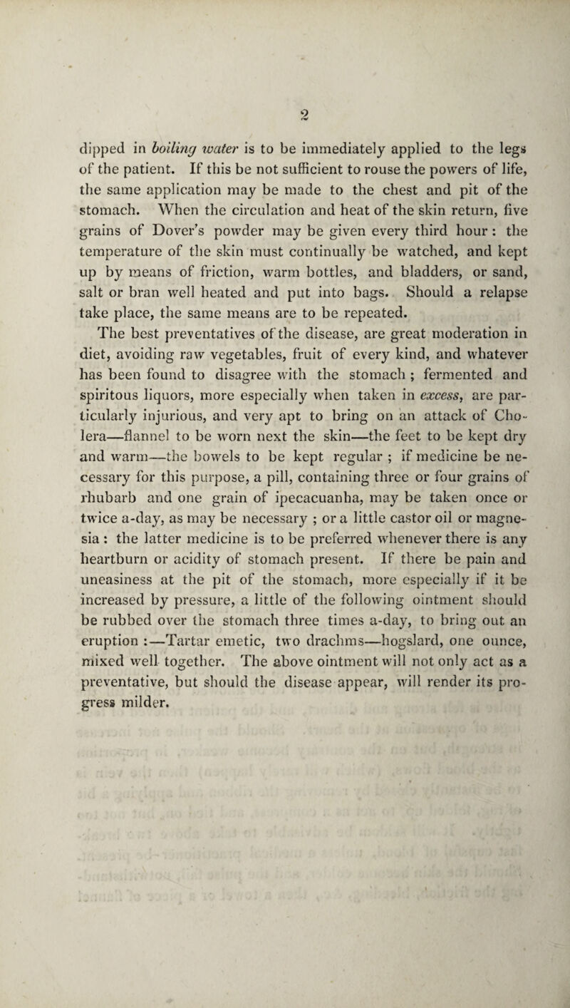 9 dipped in boiling water is to be immediately applied to the legs of the patient. If this be not sufficient to rouse the powers of life, the same application may be made to the chest and pit of the stomach. When the circulation and heat of the skin return, five grains of Dover’s powder may be given every third hour : the temperature of the skin must continually be watched, and kept up by means of friction, warm bottles, and bladders, or sand, salt or bran well heated and put into bags. Should a relapse take place, the same means are to be repeated. The best preventatives of the disease, are great moderation in diet, avoiding raw vegetables, fruit of every kind, and whatever has been found to disagree with the stomach ; fermented and spiritous liquors, more especially when taken in excess, are par¬ ticularly injurious, and very apt to bring on an attack of Cho¬ lera—flannel to be worn next the skin—the feet to be kept dry and warm—the bowels to be kept regular ; if medicine be ne¬ cessary for this purpose, a pill, containing three or four grains of rhubarb and one grain of ipecacuanha, may be taken once or twice a-day, as may be necessary ; or a little castor oil or magne¬ sia : the latter medicine is to be preferred whenever there is any heartburn or acidity of stomach present. If there be pain and uneasiness at the pit of the stomach, more especially if it be increased by pressure, a little of the following ointment should be rubbed over the stomach three times a-day, to bring out an eruption :—Tartar emetic, two drachms—hogslard, one ounce, mixed well together. The above ointment will not only act as a preventative, but should the disease appear, will render its pro¬ gress milder.