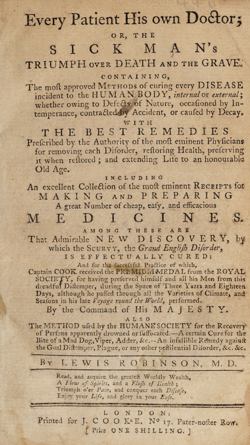 OR, THE SICK M A N’s TRIUMPH over DEATH and the GRAVE.’ CONTAINING, The moll approved Methods of curing every DISEASE incident to the H U M A N BODY, internal or external; whether owing to Defects of Nature, occafioned by In¬ temperance, contra£led#y Accident, or caufed by Decay* W I T H the best remedies Prefcribed by the Authority of the mod eminent Phyficians for removing each Diforder, reftoring Health, preferving it when reilored ; and extending Life to an honourable Old Age. INCLUDING An excellent ColIe£lion of the mod eminent Receipts for MAKING and PREPARING A great Number of cheap, ealy, and efficacious MEDICINES. AMONG THESE ARE That Admirable NEW DISCOVERY, by which the Scurvy, the Grand Englijh Diforder, IS EFFECTUALLY CURED: And for the fuccefsful Practice of which, Captain CQOK. received the PKEMIUMMED AL from the ROYAL SOCIETY, for having preferved himfelf and all his Men from this dreadful Ditemper, during the Space of Three Years and Eighteen Days, although he palled through all the Varieties of Climate, and Seafons in his late Voyage round the World, performed. By‘the Command of His MAJE.ST Y. ALSO The METHOD ufed by the HUMANE SOCIETY for the Recovery of Perlbns apparently drowned or iuffocated.—A certain Cure for the Bite of a Mad Dog, Viper, Adder, &c.--An infallible Kennedy againit the Goal Diftemper, Plague, or any other peftilential Diforder, &c. See. By LEWIS ROBINSON, M. D. Read, and acquire the greateft Worldly Wealth, A f low of Spirits, and a Ftujb of Health ; Triumph o’er Pain, and conquer each Difcafe, Enjoy your Lifey and glory in your Eafe. LONDON: Printed for J. C O O K*E, N° 17, Pater-nofter Row.