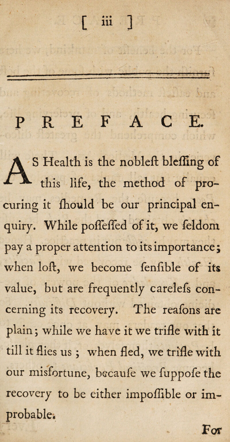 [ Hi ] PREFACE S Health is the nobleft blefling of ■*- -*• this life, the method of pro- • . '• v ‘7. curing it fhould be our principal en¬ quiry. While poffeffed of it, we feldom pay a proper attention to its importance; when loft, we become fenfible of its value, but are frequently carelefs con¬ cerning its recovery. The reafons are plain; while we have it we trifle with it till it flies us; when fled, we trifle with our misfortune, becaufe we fuppofe the recovery to be either impoflible or im¬ probable;. For