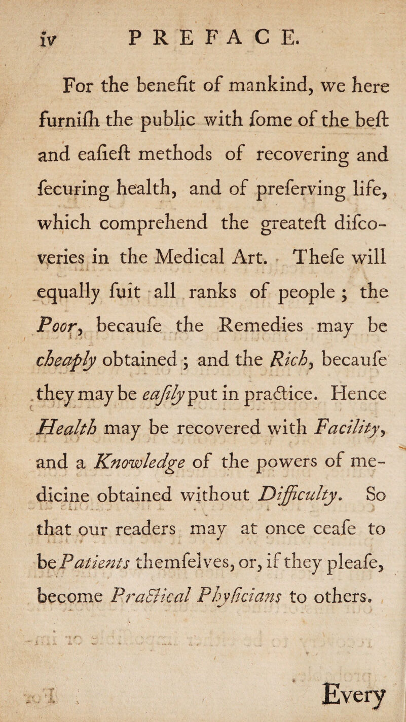 « IV PREFACE. For the benefit of mankind, we here furnilh the public with fome of the belt and eafieft methods of recovering and fecuring health, and of preferving life, which comprehend the greateft difco- veries in the Medical Art. Thefe will equally fuit all ranks of people ; the Poor, becaufe the Remedies may be cheaply obtained ; and the Rich, becaufe they may be eajtlyput in practice. Hence Health may be recovered with Facility, and a Knowledge of the powers of me¬ dicine obtained without Difficulty. So that our readers may at once ceafe to he Patients themfelves, or, if they pleafe, become PraSlical Phvficians to others.