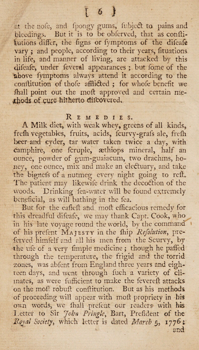 at the nofe, and fpongy gums, fubjcft to pains and bleedings. But it is to be obfcrved, that as conffi- fcu lions differ, the figns or fymptoms of the difeafe vary ; and people, according to their years, fituations in life, and manner of living, are attacked by this difeafe* under fever&l appearances ; but fome of the above fymptoms always attend it according to the conflitution of thofe afflidted ; for whofe benefit we fhall point out the mold approved and certain me¬ thods of curd hitherto difcovered* Remedies. A Milk diet, with weak whey, greens of all kinds, freffi vegetables, fruits, acids, fcurvy-grafs ale, frelh beer and cyder, tar water taken twice a day, with camphire, one fcruple, sethiops mineral, half an ounce, powder of gum-guaiacum, two drachms, ho¬ ney, one ounce, mix and make an eledtuary, and take the bignefs of a nutmeg every night going to reft. The patient ntay likewife drink the decodtion of the woods. Drinking fea-water will be found extremely beneficial, as will bathing in the lea. But for the eafieit and rnoft efficacious remedy for this dreadful difeafe, we may thank Capt. Cook, who in Ills late voyage round the world, by the command ' of his prefent Majesty in the fhip Refolution, pre¬ ferved himfelf and all his men from the Scurvy, by the life of a very finipie medicine ; though he palled through the temperature, the frigid and the torrid zones, was abfent from England three years and eigh¬ teen days, and went through fuch a variety of cli¬ mates, as were fufficient to make the fevered: attacks on the moft rebuff: conflitution. But as his methods of proceeding will appear with moll propriety in his own words, we ffiall prefent our readers with his Letter to Sir John Pringle, Bart, Prefident of the Royal Society^ which letter is dated March 5, 177b;