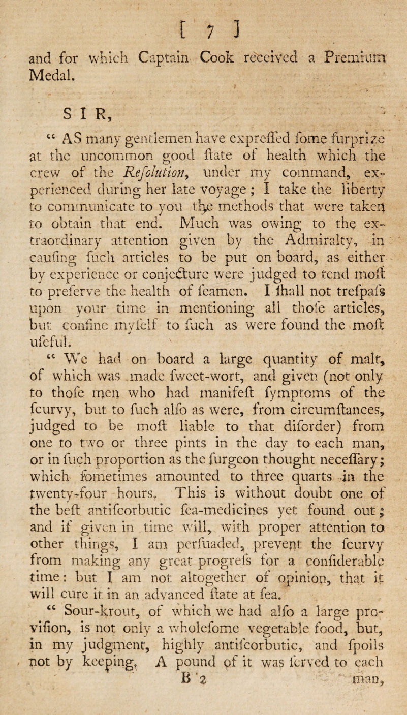 and for which Captain Cook received a Premium Medal. S I R, cc AS many gentlemen have expreffed fome fur prize at the uncommon good date of health which the crew of the Ref Glut ion, under my command, ex¬ perienced during her late voyage ; I take the liberty to communicate to you tlye methods that were taken to obtain that end. Much was owing to the ex¬ traordinary attention given by the Admiralty, in caufing fuch articles to be put on board, as either by experience or conjecture were judged to tend mod to preferve the health of feamen. I ihall not trefpafs upon your time in mentioning all thofe articles, but: confine inyielf to fuch as were found the mod ufc ful. x “ We had on board a large quantity of malt, of which was made fweet-wort, and given (not only to thofe men who had manifed fymptoms of the feurvy, but to fuch alfo as were, from circumdances, judged to be mod liable to that diforder) from one to two or three pints in the day to each man, or in fuch proportion as the furgeon thought neceflary; which fometimes amounted to three quarts in the twenty-four hours. This is without doubt one of the bed antifcorbutic fea-medicines yet found out; and if given in time will, with proper attention to other things, I am perfuaded, prevent the feurvy from making any great progrels for a confiderable time: but I am not altogether of opinion, that it will cure it in an advanced date at fea. “ Sour-krout, of which we had alfo a large pro- vifion, is not only a wholefome vegetable food, but, in my judgment, highly antifcorbutic, and fpoils / not by keeping, A pound of it was ferved to each B 2 ' man,