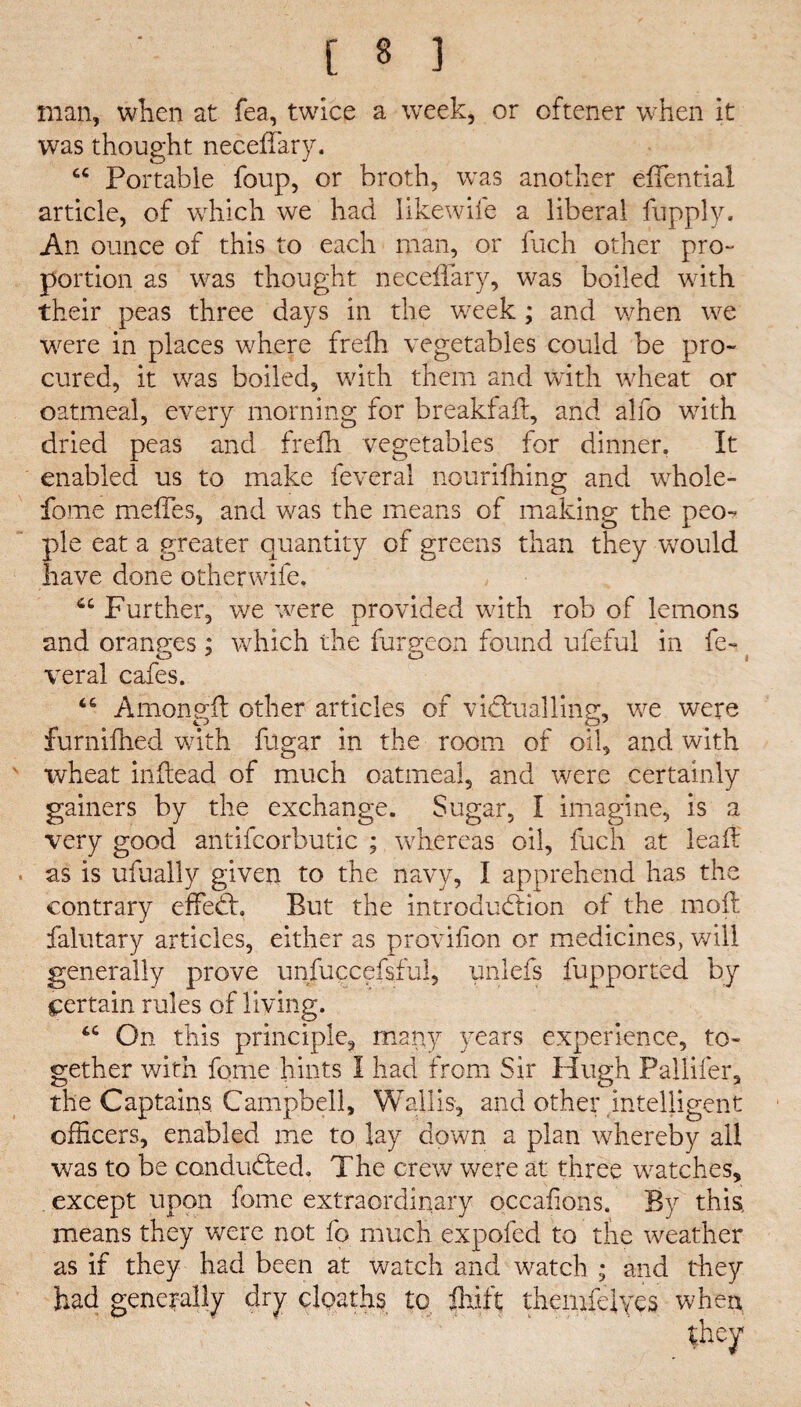 man, when at fea, twice a week, or oftener when it was thought neceffary. u Portable foup, or broth, was another efTential article, of which we had likewife a liberal fupply. An ounce of this to each man, or fuch other pro- portion as was thought neceffary, was boiled with their peas three days in the week; and when we were in places where frefh vegetables could be pro¬ cured, it was boiled, with them and with wheat or oatmeal, every morning for breakfafl, and alfo with dried peas and frefh vegetables for dinner. It enabled us to make feveral nourifhing and whole- fome meffes, and was the means of making the peo¬ ple eat a greater quantity of greens than they would have done otherwife. cc Further, we were provided with rob of lemons and oranges; which the furneon found ufeful in fe¬ es * O i veral cafes. “ Among# other articles of victnailing, we were furnifhed with fugar in the room of oil, and with wheat inftead of much oatmeal, and were certainly gainers by the exchange. Sugar, I imagine, is a very good antifcorbutic ; whereas oil, fuch at lead as is ufually given to the navy, I apprehend has the contrary effedf. But the introduction of the mod falutary articles, either as provifion or medicines, will generally prove unfuccefsful, unlefs fupported by certain rules of living. tc On this principle, many years experience, to¬ gether with fome hints I had from Sir Hugh Pallifer, the Captains Campbell, Wallis, and other intelligent officers, enabled me to lay down a plan whereby all was to be conduced. The crew were at three watches, except upon fome extraordinary occafions. By this, means they were not fo much expofed to the weather as if they had been at watch and watch ; and they had generally dry cloaths to drift themfeiyes when they