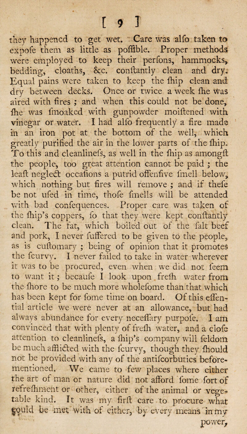 they happened to get wet. Care was alfo taken to expofe them as little as poffible. Proper methods were employed to keep their perfons, hammocks, bedding, cloaths, &c. conftatitly clean and dry. Equal pains were taken to keep the fhip clean and dry between decks. Once or twice a week fhe was aired with fires ; and when this could not be done, fhe was lmoaked with gunpowder moiflened with vinegar or water. I had alfo frequently a fire made in an iron pot at the bottom of the well, which greatly purified the air in the lower parts of the fhip* To this and cleanlinefs, as well in the fnip as amongfl the people, too great attention cannot be paid ; the lead negledt occafions a putrid offenfive fmell below, which nothing but fires will remove ; and if thefe be not ufed in time, thofe fmells will be attended with bad confequences. Proper care was taken of the fhip’s coppers, fo that they were kept conftantly clean. The fat, which boiled out of the fait beef and pork, I never differed to be given to the people, as is cuflomary ; being of opinion that it promotes the feurvy. I never failed to take in water wdierever it was to be procured, even when wre did not feem to want it; becaufe I look upon frelh water from the fliore to be much more wholefome than that which has been kept for fome time on board. Of this effen- tial article we were never at an allowance, but had always abundance for every neceffary purpofe. I am convinced that with plenty of frefh water, and a clofe attention to cleanlinefs, a fhip’s company will feldom be much affiidfed with the feurvy, though they fhould not be provided with any of the antifcorbutics before- mentioned. We came to few places where either the art of man or nature did not afford fome fort of ref refitment or other, either of the animal or vege¬ table kind. It was my firfl care to procure what fould be met with of either, by every means in my power,