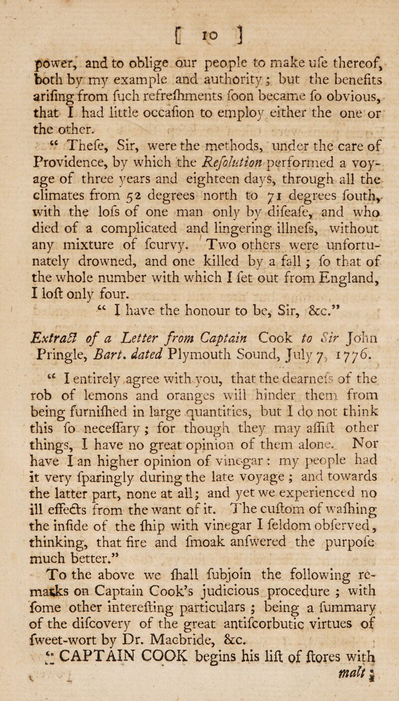 power, and to oblige our people to make ufe thereof, both bp my example and authority; but the benefits arifing from fuch refrelhments foon became fo obvious, that I had little occafion to employ either the one or the other. u Thefe, Sir, were the methods, under the care of Providence, by which the Refolution performed a voy¬ age of three years and eighteen days, through all the climates from 52 degrees north to 71 degrees fouth, with the lofs of one man only by difeafe, and who died of a complicated and lingering illnefs, without any mixture of fcurvy. Two others were unfortu¬ nately drowned, and one killed by a fall; fo that of the whole number with which I fet out from England, I loll only four. “ X have the honour to be. Sir, &c.” Ext raft of a Letter from Captain Cook to Sir John Pringle, Bart. dated Plymouth Sound, July 7, 1776. u I entirely agree with you, that the dearneis of the rob of lemons and oranges will hinder them from being furnifhed in large quantities, but X do not think this fo neceffary ; for though they may aflift other things, I have no great opinion of them alone. Nor have I an higher opinion of vinegar : my people had it very fparingly during the late voyage ; and towards the latter part, none at ail; and yet we experienced no ill effedts from the want of it. The cuftom of walking the infide of the fhip with vinegar I feldom obferved, thinking, that fire and fmoak anfwered the purpofe much better.” To the above we lhall fubjoin the following re¬ marks on Captain Cook’s judicious procedure ; with fome other interefling particulars ; being a fummary of the difcovery of the great antifcorbutic virtues of fweet-wort by Dr. Macbride, &c. CAPTAIN COOK begins his lift of ftores with malt |