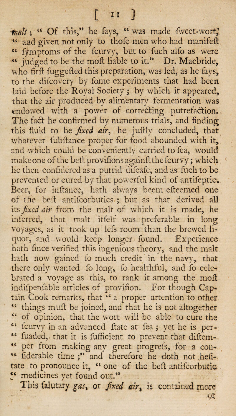 inalt 5 cc Of this,” lie fays, fC was made fweet-wo “ and given not only to thofe men who had manifeft cc fymptoms of the fcurvy, but to fuch alfo as were “ judged to be the moil liable to it.” Dr. Macbride, who fir ft fuggefted this preparation, was led, as he fays, to the difcovery by fome experiments that had been laid before the Royal Society; by which it appeared, that the air produced by alimentary fermentation was endowed with a power of correcting putrefaction. The faCt he confirmed by numerous trials, and finding this fluid to be fixed air, he juftly concluded, that whatever fubftance proper for food abounded with it, and which could be conveniently carried to fea, would make one of the belt provifions againft the fcurvy; which he then confidered as a putrid difeafe, and as fuch to be prevented or cured by that powerful kind of antifeptic. Beer, for inftance, hath always beem efteemed one of the bed antifcorbutics ; but as that derived all its fixed air from the malt of which it is made, he inferred, that malt itfelf was preferable in long voyages, as it took up lefs room than the brewed li¬ quor, and would keep longer found. Experience hath fince verified this ingenious theory, and the malt hath now gained fo much credit in the navy, that there only wanted fo long, fo healthful, and fo cele- brated a voyage as this, to rank it among the mod indifpenfable articles of provifion. For though Cap¬ tain Cook remarks, that 44 a proper attention to other 44 things muff be joined, and that he is not altogether 44 of opinion, that the wort will be able to cure the “ fcurvy in an advanced ftate at fea; yet he is per- “ iuaded,. that it is fufficient to prevent that diftem- 44 per from making any great progrefs, for a con- fiderable time and therefore he doth not Jiefl- tate to pronounce it, “ one of the bed antifcorbutic medicines yet found out.’* 1 his falytary gast or fixed air% is contained more or