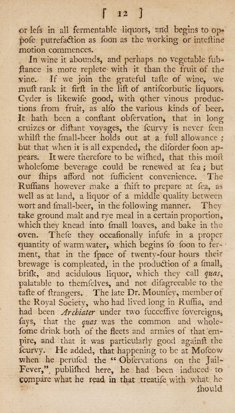 or lefs in all fermentable liquors, and begins to op* pofe putrefaction as foon as the working or inteftine motion commences. In wine it abounds, and perhaps no vegetable fub- flance is more replete- with it than the fruit of the vine. If we join the grateful tafte of wine, we muft rank it firfl in the lift of antifcorbutic liquors. Cyder is likewife good, with other vinous produc¬ tions from fruit, as alfo the various kinds of beer. It hath been a conftant obfervation, that in long cruizes or diftant voyages, the fcurvy is never feen whilft the fmall-beer holds out at a full allowance ; but that when it is all expended, the dilorder foon ap¬ pears. It were therefore to be wifhed, that this moil wholefome beverage could be renewed at fea; but our ihips afford not fufficient convenience. ' The Ruffians however make a fhift to prepare at fea, as well as at land, a liquor of a middle quality between wort and fmall-beer, in the following manner. They take ground malt and rye meal in a certain proportion, which they knead into fmall loaves, and bake in the oven. Thefe they occafionally infufe in a proper quantity of warm water, which begins lo foon to fer¬ ment, that in the fpace of twenty-four hours their brewage is compleated, in the production of a fmall, brifk, and acidulous liquor, which they call quas> palatable to themfelves, and not difagreeable to the tafte of ftrangers. The late Dr. Mounfey, member of the Royal Society, who had lived long in Ruffia, and had been Archiater under two fucceffive fovereigns, fays, that the qiias was the common and whole¬ fome drink both of the fleets and armies of that em¬ pire, and that it was particularly good againft the fcurvy. He added, that happening to be at Mofcow when he perufed the tc Obfervations on the Jail- Fever,5V publifhed here, he had been induced to Compare what he read in that treatife with what he fhould