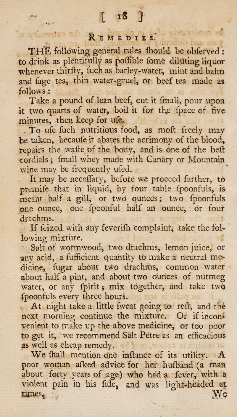 t i* 3 ..■I*:1- * * * *• . ^ Remedies’ THE following general rules ffiould be obferved : to drink as plentifully as poffible fome diluting liquor whenever thirfiy, fuch as barley-water, mint and balm and fage tea, thin water-gruel, or beef tea made as follows: Take a pound of lean beef, cut it fmall, pour upon it two quarts of water, boil it for the fpace of five minutes, then keep for ufe. .. To ufe fuch nutritious food, as mo ft freely may be taken, becaufe it abates the acrimony of the blood, repairs the wafte of the body, and is one of the belt cordials; fmall whey made with Canary or Mountain wine may be frequently ufed. It may be neceffary, before we proceed farther, to premife that in liquid, by four table fpoonfuls, is meant half a gill, or two ounces; two fpoonfuls one ounce, one fpoonful half an ounce, or four drachms. If feized with any feverifh complaint, take the fol¬ lowing mixture. Salt of wormwood, two drachms, lemon juice, or any acid, a fufficient quantity to make a neutral me¬ dicine, fugar about two drachms, common water about half a pint, and about two ounces of nutmeg water, or any fpirit *, mix together, and take two fpoonfuls every three hours. At night take a little fweat going to reft, and tfi6 next morning continue the mixture. Or if incon¬ venient to make up the above medicine, or too poor to get it, we recommend Salt Petre as an efficacious as well as cheap remedy. We ffiall mention one inflance of its utility. A poor woman afked advicfe for her hufband (a man about forty years of age) who had a fever, with a violent pain in his fide, and was light-headed at times. JYq