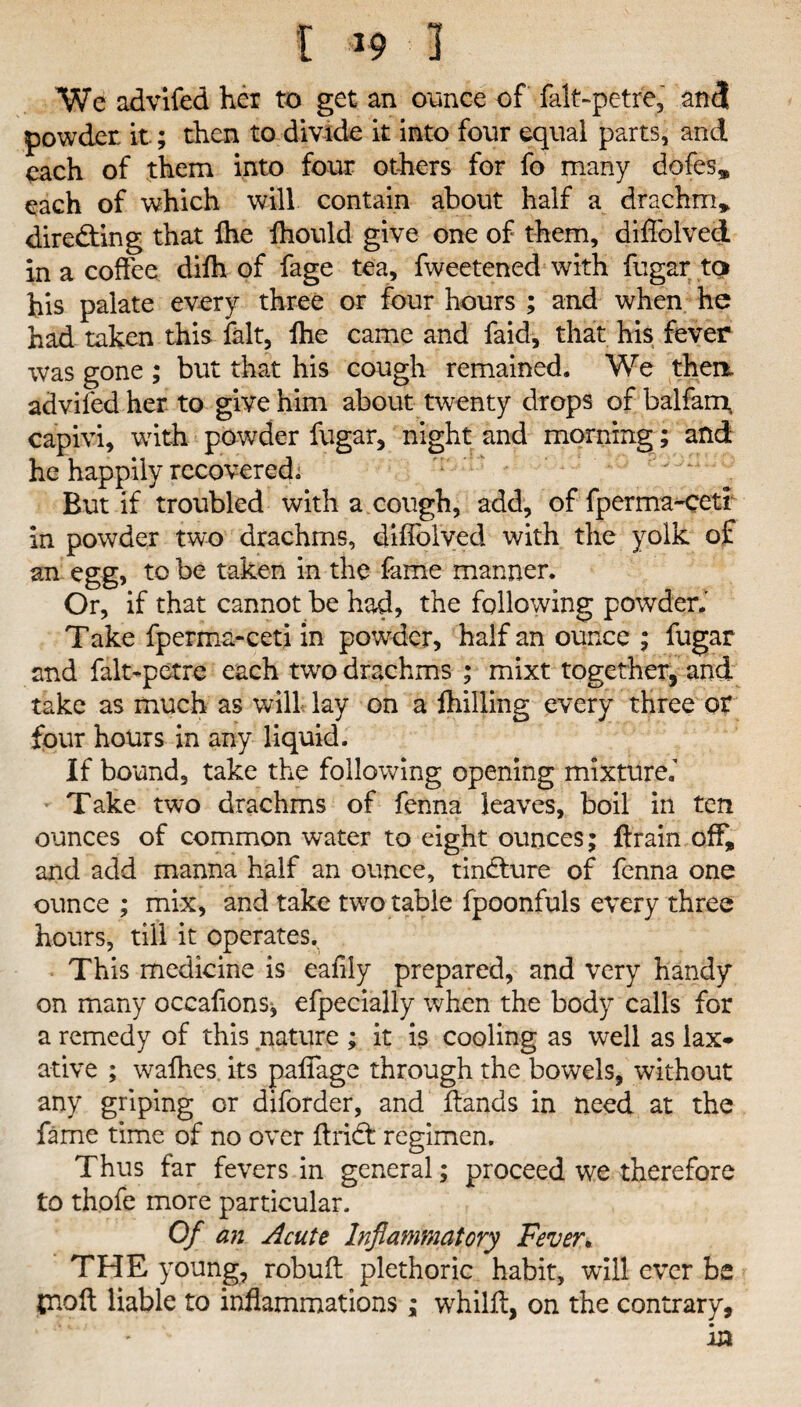 t *9 1 We advifed her to get an ounce of falt-petre, and powder, it.; then to divide it into four equal parts, and each of them into four others for fo many dofes* each of which will contain about half a drachm* directing that Ihe lhould give one of them, diffolved in a coffee difh of fage tea, fweetened with fugar to his palate every three or four hours ; and when he had taken this fait, lhe came and faid, that his fever was gone ; but that his cough remained. We then advifed her to give him about twenty drops of balfam, capivi, with powder fugar, night and morning; and he happily recovered. But if troubled with a cough, add, of fperma-ceti in powder two drachms, diflolved with the yolk of an egg, to be taken in the fame manner. Or, if that cannot be had, the following powder.' Take fperma-ceti in powder, half an ounce ; fugar and falt-petre each two drachms ; mixt together, and take as much as will lay on a fhilling every three or four hours in any liquid. If bound, take the following opening mixture.’ Take two drachms of fenna leaves, boil in ten ounces of common water to eight ounces; ffrain off, and add manna half an ounce, tindture of fenna one ounce ; mix, and take two table fpoonfuls every three hours, till it operates. This medicine is eaflly prepared, and very handy on many occalionSj efpecially when the body calls for a remedy of this nature ; it is cooling as well as lax* ative ; walhes its paffage through the bowels, without any griping or diforder, and Hands in need at the fame time of no over Hridt regimen. Thus far fevers in general; proceed we therefore to thofe more particular. Of an Acute Inflammatory Fever. THE young, robuft plethoric habit, will ever be jnoft liable to inflammations; whilff, on the contrary,
