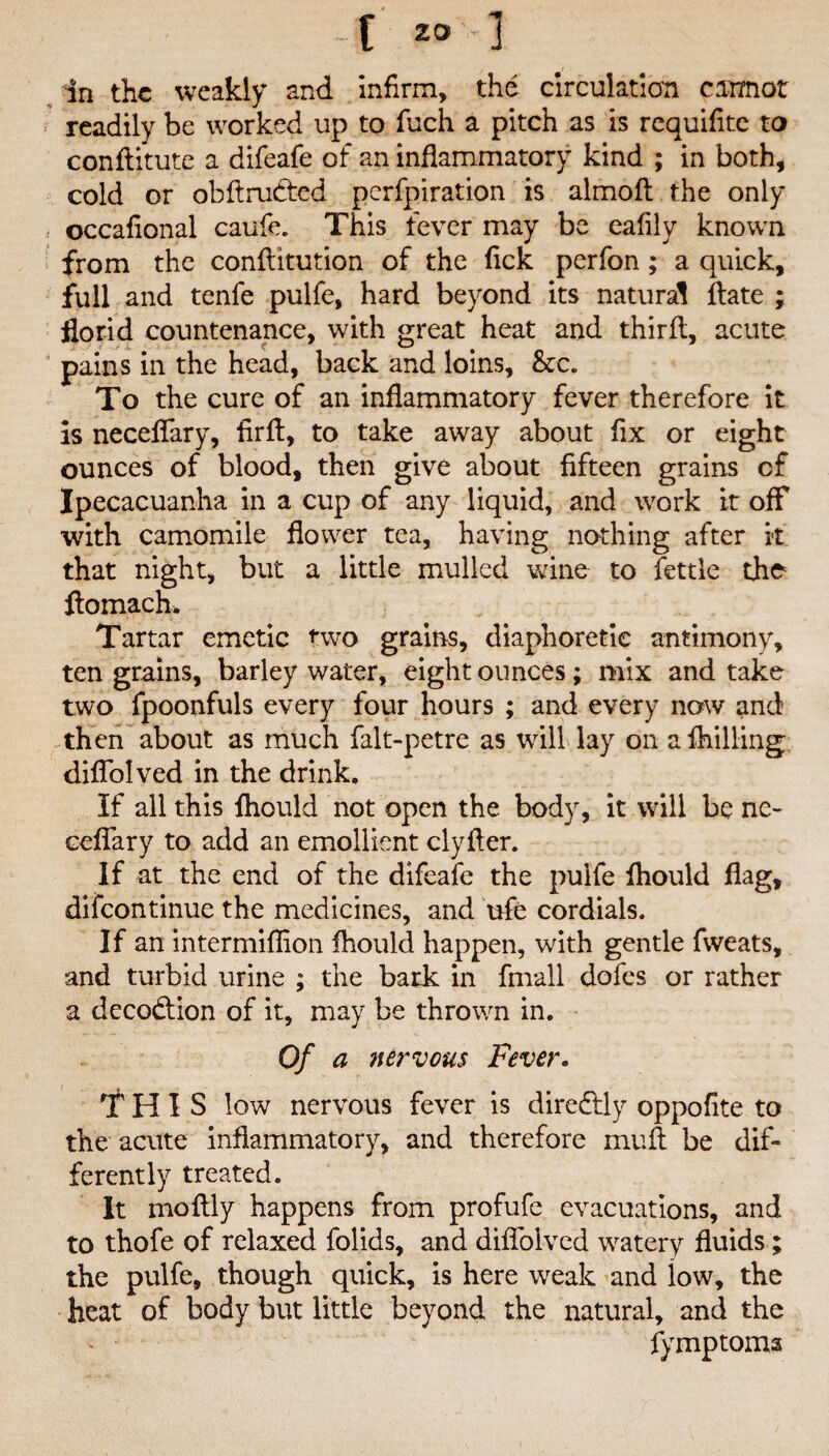 in the weakly and infirm, the circulation cannot readily be worked up to fuch a pitch as is requifite to conftitute a difeafe of an inflammatory kind ; in both, cold or obftrubted perfpiration is almofl: the only occafional caufe. This fever may be eafily known from the confiitution of the Tick perfon ; a quick, full and tenfe pulfe, hard beyond its natural ftate ; florid countenance, with great heat and third:, acute pains in the head, back and loins, &c. To the cure of an inflammatory fever therefore it is neceflary, firft, to take away about fix or eight ounces of blood, then give about fifteen grains of Ipecacuanha in a cup of any liquid, and work it off with camomile flower tea, having nothing after it that night, but a little mulled wine to fettle the ftomach. Tartar emetic two grains, diaphoretic antimony, ten grains, barley water, eight ounces; mix and take two fpoonfuls every four hours ; and every now and then about as much falt-petre as will lay on a fhilling diflblved in the drink. If all this fhould not open the body, it will be nc- eeflary to add an emollient clyfter. If at the end of the difeafe the pulfe fliould flag, difeontinue the medicines, and ufe cordials. If an intermiflion fhould happen, with gentle fweats, and turbid urine ; the bark in fmall dofes or rather a decodtion of it, may be thrown in. Of a nervous Fever. THIS low nervous fever is diredtly oppofite to the acute inflammatory, and therefore muft be dif¬ ferently treated. It moftly happens from profufe evacuations, and to thofe of relaxed folids, and diflblved watery fluids ; the pulfe, though quick, is here weak and low, the heat of body but little beyond the natural, and the fymptoma