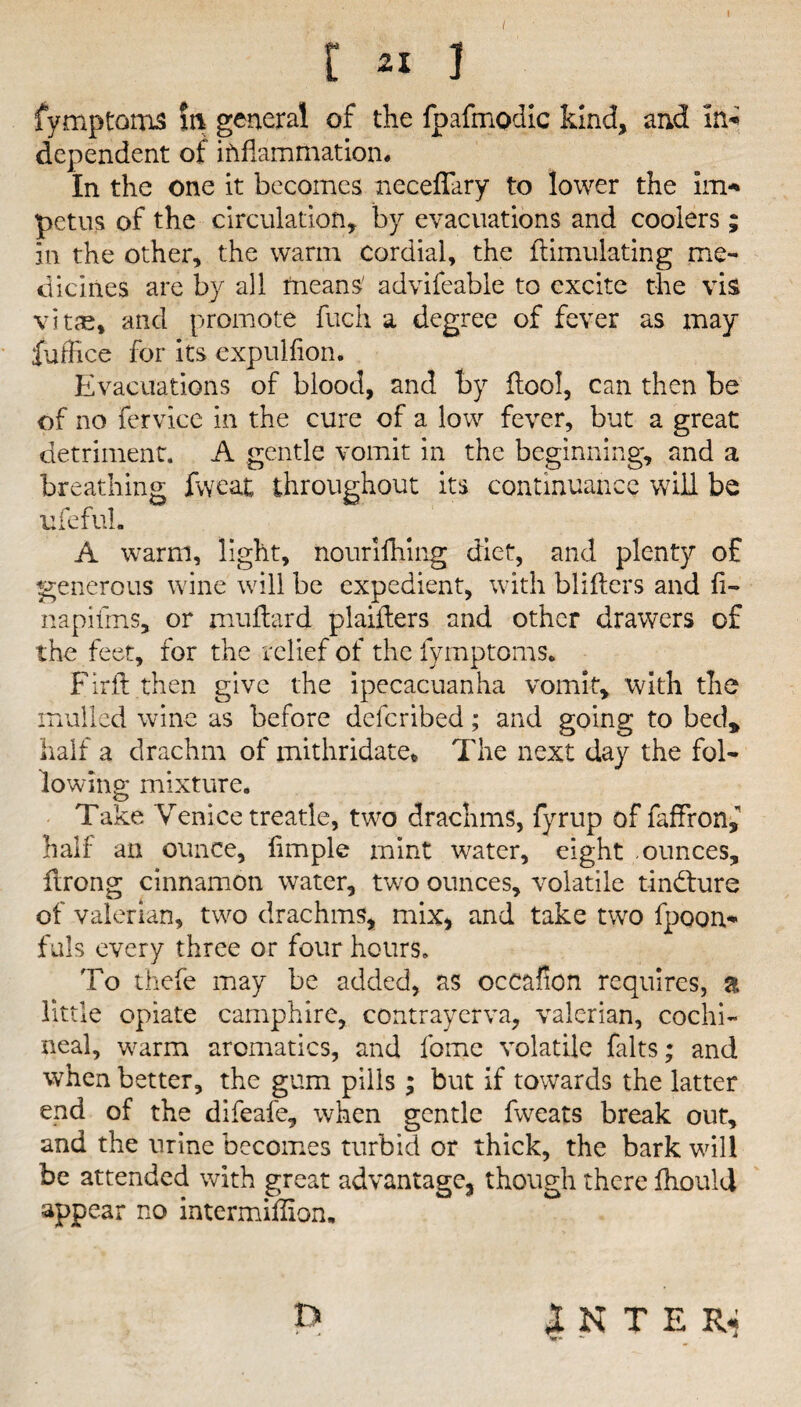 / [ 21 ] fymptoms in general of the fpafmodic kind* and In* dependent of inflammation. In the one it becomes neceffary to lower the Im* petus of the circulation, by evacuations and coolers ; In the other, the warm cordial, the fUmulating me¬ dicines are by all means' advileable to excite the vis vitae, and promote fuch a degree of fever as may fuffice for its expulfion. Evacuations of blood, and by floo!, can then be of no fervicc in the cure of a low fever, but a great detriment. A gentle vomit in the beginning, and a breathing fvyeat throughout its continuance will be ufeful. A warm, light, nouriihing diet, and plenty of generous wine will be expedient, with blifters and fi¬ ll apiims, or muflard plaiilers and other drawers of the feet, for the relief of the fymptoms. Firft then give the ipecacuanha vomit, with the mulled wine as before deferibed; and going to bed, half a drachm of mithridate* The next day the fol¬ lowing* mixture. Take Venice treatle, two drachms, fyrup of faffron,” half an ounce, fimple mint water, eight ounces, drong cinnamon water, two ounces, volatile tindture of valerian, two drachms, mix, and take two fpoon* fuls every three or four hours. To thefe may be added, as occafion requires, a little opiate camphire, contrayerva, valerian, cochi¬ neal, warm aromatics, and fome volatile falts; and when better, the gum pills; but if towards the latter end of the difeafe, when gentle fweats break out, and the urine becomes turbid or thick, the bark will be attended with great advantage, though there ihould appear no intermidion. INTER.