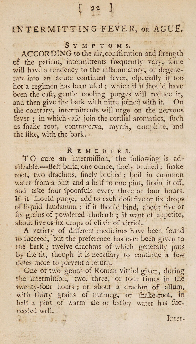 INTERMITTING FEVER, or AGUE. Symptoms. ACCORDING to the air,conftitution and ftrength of the patient, intermittents frequently vary, fome will have a tendency to the inflammatory, or degene¬ rate into an acute continual fever, efpecially if too hot a regimen has been ufed ; which if it fhould have been the cafe, gentle cooling purges will reduce it, and then give the bark with nitre joined with it. On the contrary, intermittents will urge on the nervous fever ; in which cafe join the cordial aromatics, fuch as fnake root, contrayerva, myrrh, camphire, and the like, with the bark. Remedies. T O cure an intermiflion, the following is ad- vifeable.“Befl bark, one ounce, finely bruifed; fnake root, two drachms, finely bruifed; boil in common water from a pint and a half to one pint, {train it off, and take four fpoonfuls every three or four hours. If it fhould purge, add to each dofe five or fix drops of liquid laudanum ; if it fliould bind, about five or fix grains of powdered rhubarb ; if want of appetite, about five or fix drops of elixir of vitriol. A variety of different medicines have been found to fucceed, but the preference has ever been given to the bark ; twelve drachms of which generally puts by the fit, though it is neceflary to continue a few dofes more to prevent a return. One or two grains of Roman vitriol given, during the intermiflion, two, three, or four times in the twenty-four hours ; or about a drachm of allum, with thirty grains of nutmeg, or fnake-root, in half a pint of warm ale or barley water has fucv ceeded well.