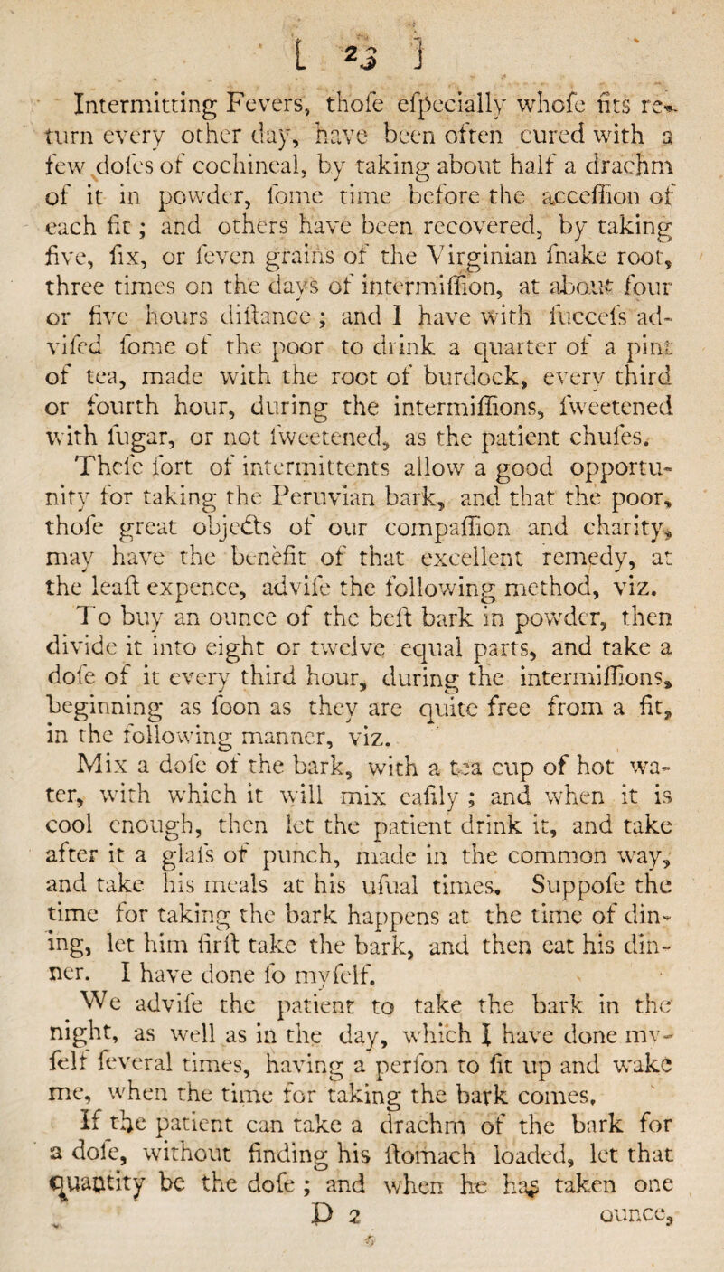 Intermitting Fevers, thole efpecially whofe fits re*, turn every other day, have been often cured with a few doles of cochineal, by taking about half a drachm of it in powder, fome time before the acceffion of each fit; and others have been recovered, by taking five, fix, or fevcn grains of the Virginian fnake root, three times on the days of intermiffion, at about four or five hours difiance ; and I have with fuccefs ad~ vifed fome of the poor to drink a quarter of a pint of tea, made with the root of burdock, every third or fourth hour, during the intermiffions, fweetcned with lugar, or not fweetcned, as the patient chufes. Thole fort of intermittents allow a good opportu- nity for taking the Peruvian bark, and that the poor* thofe great objects of our compaffion and charity, may have the benefit of that excellent remedy, at the leaft expence, advile the following method, viz. To buy an ounce of the belt bark in powder, then divide it into eight or twelve equal parts, and take a dole of it every third hour, during the intermiffions* beginning as loon as they are quite free from a fit, in the following manner, viz. Mix a dofe of the bark, with a tea cup of hot wa¬ ter, with which it will mix eafily ; and when it is cool enough, then let the patient drink it, and take after it a glais of punch, made in the common way, and take his meals at his ufual times. Suppole the time for taking the bark happens at the time of din¬ ing, let him lirfi take the bark, and then eat his din¬ ner. I have done lb myfelf. We advife the patient to take the bark in the night, as well as in the day, which \ have done mv- felf feveral times, having a perfon to fit up and wake me, when the time for taking; the bark comes. if tfie patient can take a drachm of the bark for a dole, without finding his fiomach loaded, let that cjywtity be the dofe ; and when he ha£ taken one ■v, '