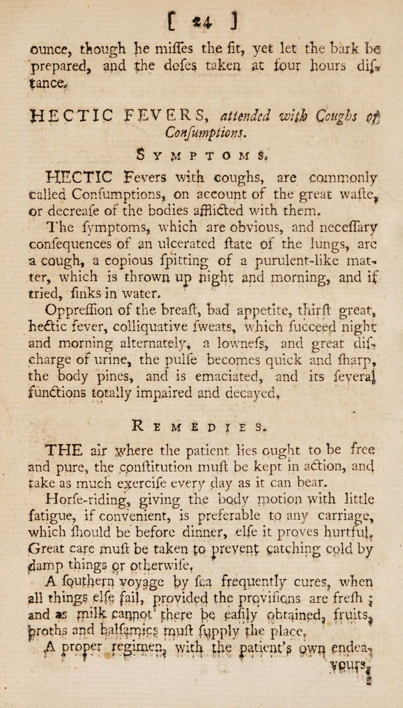 ounce, though he miffes the fit, yet let the bark be prepared,, and the dcfes taken at four hours dif* lance, \ • * HECTIC FEVERS, at tended with Coughs cf Confumptions. Symptoms, HECTIC Fevers with coughs, are commonly called Confumptions, on account of the great wafte, or decreafe of the bodies afflidled with them. 1'he fvmptoms, which are obvious, and neceffary confequences of an ulcerated ftate of the lungs, are a cough, a copious fpitting of a purulent-like mat¬ ter, which is thrown up night and morning, and if tried, finks in water. Oppreffion of the breafi, bad appetite, thirfl great, hedtic fever, colliquative fweats, which fucce.ed night and morning alternately, a lownefs, and great difi* charge of urine, the pulfe becomes quick and fharp, the body pines, and is emaciated, and its feveraj functions totally impaired and decayed. Remedies. THE air where the patient lies ought to be free and pure, the conftitution mull be kept in adtion, and take as much exercife every day as it can bear. Horfe-riding, giving the body paction with little fatigue, if convenient, is preferable to any carriage, which fhould be before dinner, elfe it proves hurtful. Great care muft be taken to prevent patching cold by damp things qr otherwife, A fpiithern voyage by fea frequently cures, when all things elfe fail, provided the prqvifiqns are frefh \ and 95 rpilk cappot‘ there t>q qafijy pbugned^ fruits^ jjproth? and Falfpipps rnpft fqpply the place, A proper regime^ with the patient’? qwq pndea^ • m