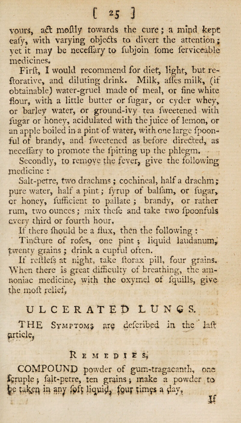 vours, a£t moftly towards the cure; a mind kept eafy* with varying objects to divert the attention ; yet it may be neceffary to fubjoin fome ferviceable medicines, Firft, I would recommend for diet, light, but re- iterative, and diluting drink. Milk, affes milk, (if obtainable) water-gruel made of meal, or fine white flour, with a little butter or fugar, or cyder whey, or barjey water, or ground-ivy tea fweetened with fugar or honey, acidulated with the juice of lemon, or an apple boiled in a pint of water, with one large fpoon- ful of brandy, and fweetened as before directed, as neceifary to promote the fpitting up the phlegm. Secondly, to remove the fever* give the following medicine : Salt-petre, two drachms; cochineal, half a drachm; pure water, half a pint; fyrup of balfam, or fugar, or honey, fufficient to pallate ; brandy, or rather rum, two ounces; mix thcfe and take two fpoonfuls every third or fourth hour. If there fhould be a flux, then the following : Tin&ure of rofes, one pint ; liquid laudanum, twenty grains; drink a cupful often. If reltlefs at night, take fterax pill, four grains. When there is great difficulty of breathing, the am- noniac medicine, with the oxymel of lquills, give the moft relief, ulcerated lungs. THE Symptoms are deferibed in the iaft r * v 1. • * article, Remedies, COMPOUND powder of gum-tragacanth, one feruple; falt-petre, ten grains; make a powder to liquid* |9UF ^m9s a