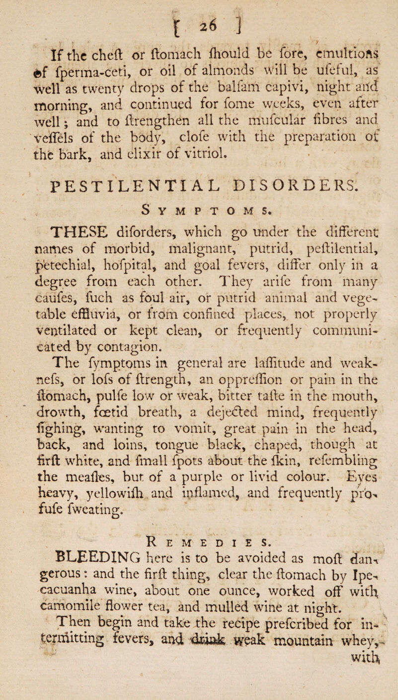 If the chefl or flomach fhould be fore, cmultiofis ef fperma-ceti, or oil of almonds will be ufeful, as well as twenty drops of the balfam capivi, night and morning, and continued for fome weeks, even alter well; and to ilrengthen all the mufcular fibres and veffels of the body, clofe with the preparation of the bark, and elixir of vitriol. PESTILENTIAL DISORDERS. Symptoms. THESE diforders, which go under the different names of morbid, malignant, putrid, peftilential, petechial, hofpital, and goal fevers, differ only in a degree from each other. They arife from many caufes, fuch as foul air, or putrid animal and vege¬ table effluvia, or from confined places, not properly ventilated or kept clean, or frequently communi¬ cated by contagion. The fymptoms in general are latitude and weak- nefs, or lofs of flrength, an oppreffion or pain in the flomach, pulfe low or weak, bitter taile in the mouth, drowth, feetid breath, a dejedled mind, frequently ilghing, wanting to vomit, great pain in the head, back, and loins, tongue black, chaped, though at flrft white, and fmall fpots about the fkin, refembling the mealies, but of a purple or livid colour. Eyes heavy, yellowifh and inflamed, and frequently pro, fufe fweating. Remedies. BLEEDING here is to be avoided as moll dam gerous: and the firft thing, clear the flomach by Ipe-i cacuanha wine, about one ounce, worked off with camomile flower tea, and mulled wine at night. Then begin and take the recipe preferibed for in¬ termitting fevers, and weak mountain whey, . with