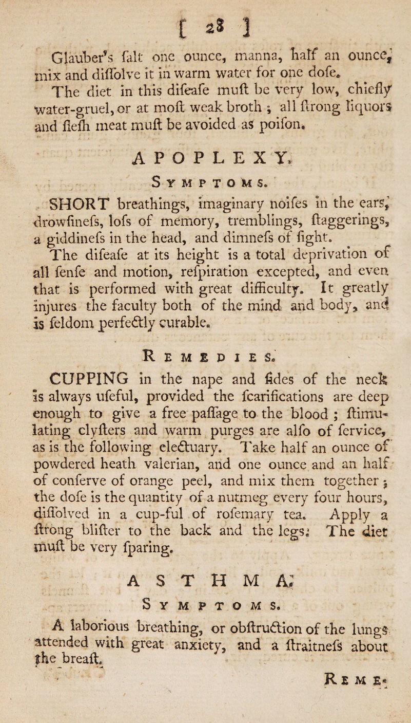 Glauber’s fait one ounce, manna, half an ounce, mix and diffolve it in warm water for one dofe* The diet in this difeafe mu ft be very low, chiefly water-gruel, or at mo ft weak broth ; all ftrong liquors and fiefh meat malt be avoided as poifon. APOPLEXY* Symptoms. SHORT breathings, imaginary noifes in the cars^ drowfinefs, lofs of memory, tremblings, daggerings, a giddinefs in the head, and dimnefs of fight. The difeafe at its height is a total deprivation of all fenfe and motion, refpiration excepted, and even that is performed with great difficulty. It greatly injures the faculty both of the mind and body, and is feldom perfectly curable* Remedies, CUPPING in the nape and fides of the neck is always ufeful, provided the fcarifications are deep enough to give a free paflage to the blood; ftimu- lating clyfters and warm purges are alfo of fervice, as is the following ele&uary. Take half an ounce of powdered heath valerian, and one ounce and an half of conferve of orange peel, and mix them together $ the dofe is the quantity of a nutmeg every four hours, diftblved in a cup-ful of rofemary tea. Apply a ftrong blifter to the back and the legs,1 The diet muft be very fparing. A S T H M A; Symptoms, A laborious breathing, or obftruflion of the lungs attended with great anxiety, and a ftraitnefs about the breafi * — ---* Rem e*