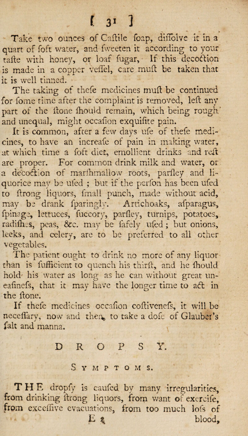 Take two ounces of Caftile foap, diiTolve it in a quart of foft water, and fweeten it according to your tafte with honey, or loaf fagar, If this decoddon is made in a copper veffel, care mud be taken that it is well tinned. The taking of thefe medicines mud be continued for fome time after the complaint is removed, led any part of the done fhouid remain, which being rough' and unequal, might occafion exquifite pain. It is common, after a few days ufe of thefe medi¬ cines, to have an increafe of pain in making water, at which time a foft diet, emollient drinks and red are proper. For common drink milk and water, or a decodlon of marfhmaliow roots, pardey and li¬ quorice may be ufed ; but if the perfon has been ufed to drong liquors, fmall punch, made without acid, may be drank fparingly. Artichoaks, afparagus, fpinage, lettuces, fuccory, parfley, turnips, potatoes, radifh-s, peas, See. may be fafely ufed; but onions, leeks, and celery, are to be preferred to all other vegetables. The patient ought to drink no more of any liquor than is fufficient to quench his third, and he fhouid hold' his water as long as he can without great un- eafinefs, that it may have the longer time to adt in the done. If thefe medicines occafion codivenefs, it will be neceflary, now and then*, to take a dofe of Glauber’s fait and manna. DROPSY. Symptoms. THE dropfy is caufed by many irregularities, from drinking drong liquors, from want of exercife, from excel live evacuations, from too much lofs of E \ blood.