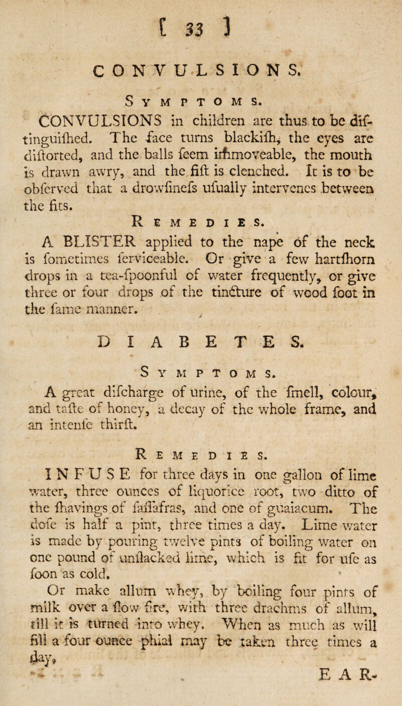 CONVULSIONS. Symptoms. CONVULSIONS in children are thus to be dif- tinguifhed. The face turns blackifh* the eyes are difiorted, and the balls feem iifimoveable, the mouth is drawn awry, and the fill is clenched. It is to be obferved that a drowfinefs ufually intervenes between the fits. Remedies. * A BLISTER applied to the nape of the neck is fometimes ferviceable. Or give a few hartfhorn drops in a tea-fpoonful of water frequently, or give three or four drops of the tindture of wood foot in the fame manner. DIABETES. Symptoms. A great difcharge of urine, of the fmell, colour, and tafte of honey, a decay of the whole frame, and an intenle third:. Remedies. INFUSE for three days in one gallon of lime water, three ounces of liquorice root, two ditto of the fhavings of fafiafras, and one of guaiacum. The dofe is half a pint, three times a day. Lime water is made by pouring twelve pints of boiling water on one pound of unfiacked lime, which is fit for ufe as foon as cold. Or make allum whey, by boiling four pints of milk over a flow fire, with three drachms of allum, till it h turned into whey. When as much as will fill a four ounce phial may be taken three times a day. E A R.