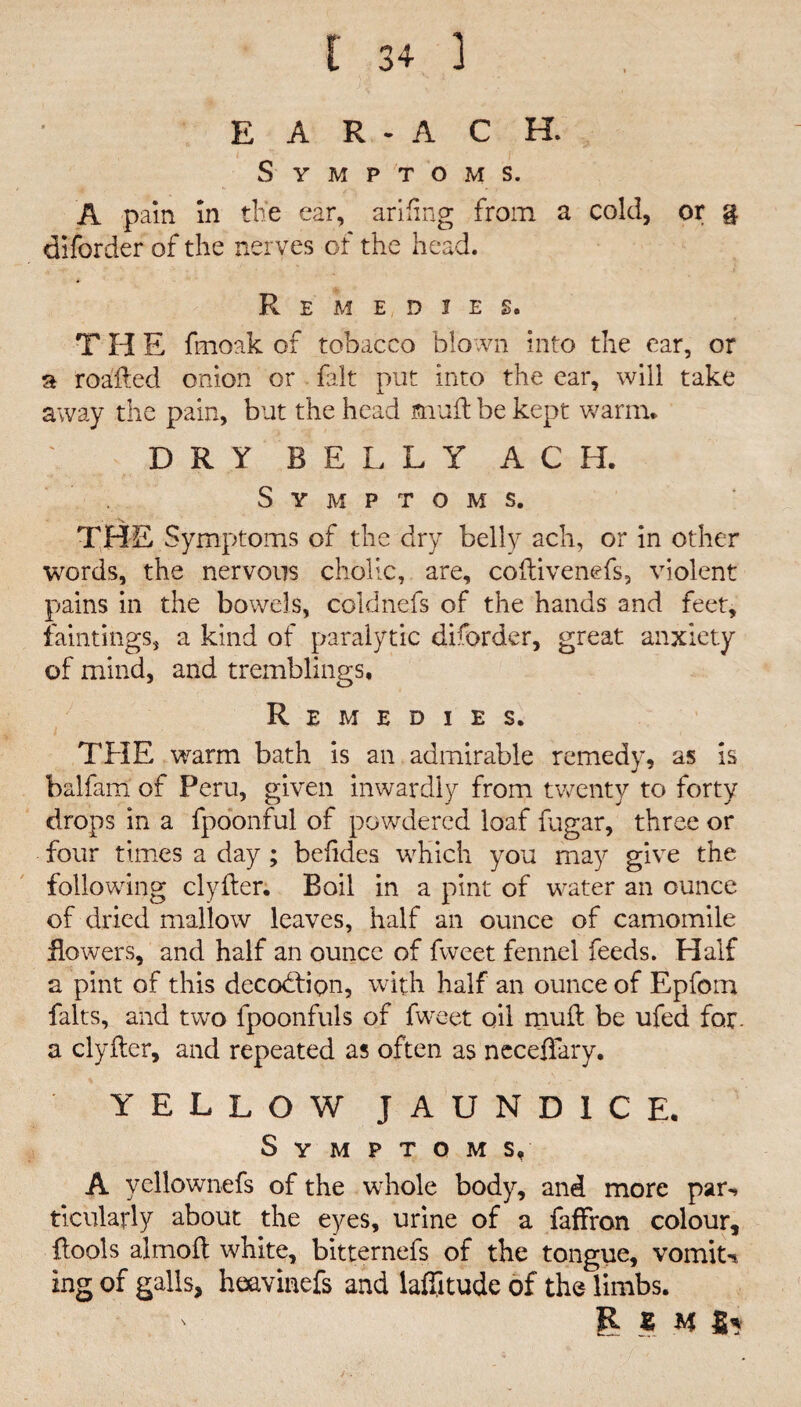 E A R - A C H. Symptoms. A pain in the ear, arifing from a cold, or g diforder of the nerves of the head. Remedies. THE fmoak of tobacco blown into the ear, or a roafted onion or fait put into the ear, will take away the pain, but the head mud: be kept warm* D R Y B E L L Y A C H. Symptoms. s. THE Symptoms of the dry belly ach, or in other words, the nervous cholic, are, coftivenefs, violent pains in the bowels, coldnefs of the hands and feet, faintings, a kind of paralytic diforder, great anxiety of mind, and tremblings. Remedies. THE warm bath is an admirable remedy, as is balfam of Peru, given inwardly from twenty to forty drops in a fpoonful of powdered loaf fugar, three or four times a day ; befides which you may give the following clyder. Boil in a pint of water an ounce of dried mallow leaves, half an ounce of camomile flowers, and half an ounce of fweet fennel feeds. Half a pint of this decodtipn, with half an ounce of Epfom falts, and two fpoonfuls of fweet oil mud be ufed for. a clyder, and repeated as often as neceffary. Y’ELLOW JAUNDICE. Symptoms, A yellownefs of the whole body, and more par-» ticularly about the eyes, urine of a faffron colour, {tools almod white, bitternefs of the tongue, vomit-* ing of galls, hqavinefs and laffitude of the limbs. ' R Z H