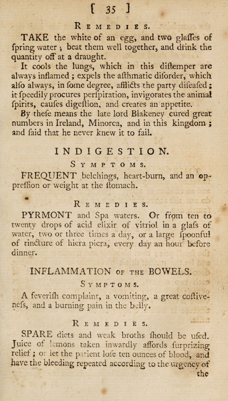 Remedies. TAKE the white of an egg, and two gkfles of fpring water *, beat them well together, and drink the quantity off at a draught. It cools the lungs, which in this difkmper are always inflamed ; expels the afthmatic diforder, which alio always, in fome degree, afflidts the party difeafed ; it fpeedily procures perlpiration, invigorates the animal fpirits, caufes digeftion, and creates an appetite. By thefe means the late lord Blakeney cured great numbers in Ireland, Minorca, and in this kingdom ; and faid that he never knew it to fail, INDIGESTION. Symptoms. FREQUENT belchings, heart-burn, and an op- preffion or weight at the ftomach. * i Remedies. PYRMONT and Spa waters. Or from ten to twenty drops of acid elixir of vitriol in a glafs of water, two or three tinges a day, or a large fpoonfid of tindlure of hiera picra, every day an hour before dinner. > • * \ . . f. y . • * * - * * , r \ INFLAMMATION of the BOWELS. S Y M P T O M S. / A feverifli complaint, a vomiting, a great coftive- nefs, and a burning pain in the belly. Remedies. SPARE diets and weak broths ihould be ufed. Juice of lemons taken inwardly affords furprizing rebel:; o' let the patient lofe ten ounces of blood, and have the bleeding repeated according to the urgency of the