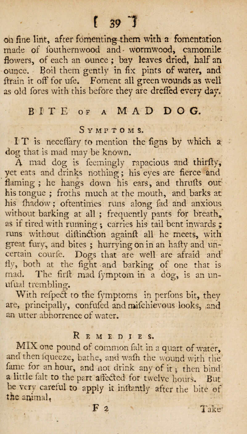 oil fine lint, after fomentingThem with a fomentation made of fouthernwood and- wormwood, camomile flowers, of each an ounce ; bay leaves dried, half an ounce. Boil them gently in fix pints of water, and ftrain it off for ufe. Foment all green wounds as well as old fores with this before they are dreffed every day. V '' ; B I T E o f a M A D D O G. Symptoms. I T is necefifary to mention the figns by which a dog that is mad may be known. A mad dog is feemingly rapacious and thirfiy, yet eats and drinks nothing; his eyes are fierce and flaming ; he hangs down his ears, and thrufts out his tongue ; froths much at the mouth, and barks at his ihadow; oftentimes runs along fad and anxious without barking at all ; frequently pants for breath, as if tired with running ; carries his tail bent inwards ; runs without diftin&don againft all he meets, with great fury, and bites ; hurrying on in an hafty and un¬ certain courfe. Dogs that are well are afraid and fly, both at the fight-and barking of one that is mad. The firlf mad fymptom in a dog, is an un- ufual trembling*. o With refpedt to the fymptoms in perfons bit, they are, principally, confufed and roifchievous looks, and an utter abhorrence of water. Remedies. MIX one pound of common fait in a quart of water, and then fqueeze, bathe, and walh the wound with the fame for an hour, and not drink any of it; then bind a little fait to the part affected for twelve hours. But be very careful to apply it inllantly after the bite of the animal,