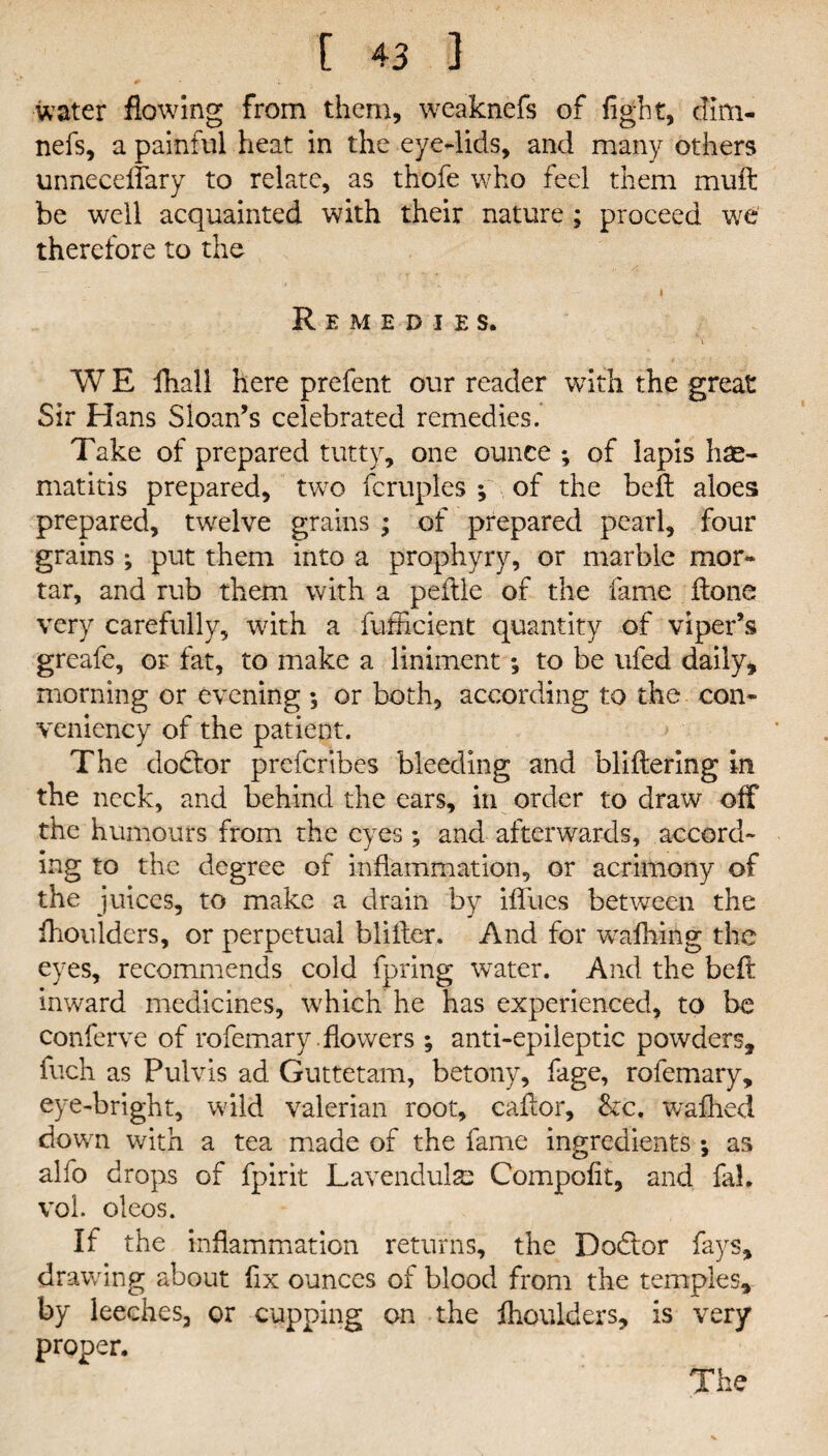 0 water flowing from them, weaknefs of fight, dim- nefs, a painful heat in the eye-lids, and many others unneeeffary to relate, as thofe who feel them muft be well acquainted with their nature ; proceed we therefore to the i Remedies. W E fhall here prefent our reader with the great Sir Hans Sloan’s celebrated remedies. Take of prepared tutty, one ounce *, of lapis hae- matitis prepared, two fcruples ; of the beft aloes prepared, twelve grains ; of prepared pearl, four grains ; put them into a prophyry, or marble mor¬ tar, and rub them with a peftle of the fame Hone very carefully, with a fufficient quantity of viper’s greafe, or fat, to make a liniment; to be ufed daily, morning or evening ; or both, according to the con- veniency of the patient. The dodfor prefcribes bleeding and bliftering in the neck, and behind the ears, in order to draw off the humours from the eyes ; and afterwards, accord¬ ing to the degree of inflammation, or acrimony of the juices, to make a drain by iffucs between the fiioulders, or perpetual bliifer. And for wafhing the eyes, recommends cold fpring water. And the befi: inward medicines, which he has experienced, to be conferve of rofemary .flowers; anti-epileptic powders, fuch as Pulvis ad Guttetam, betony, fage, rofemary, eye-bright, wild valerian root, cafior, &c. wafhed down with a tea made of the fame ingredients \ as alfo drops of fpirit Lavendulse Compofit, and fal. voi. oleos. If the inflammation returns, the Dodlor fays, drawing about fix ounces of blood from the temples, by leeches, or cupping on the fhoulders, is very proper. The