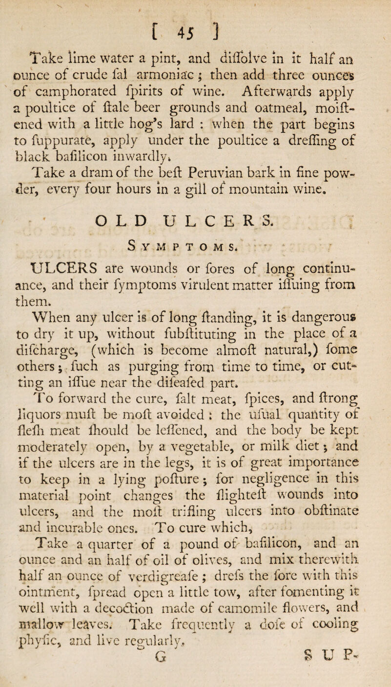 Take lime water a pint, and diffolve in it half an ounce of crude fal armoniac ; then add three ounces of camphorated fpirits of wine. Afterwards apply a poultice of dale beer grounds and oatmeal, moift- ened with a little hog’s lard : when the part begins to fuppurate, apply under the poultice a dreffing of black bafilicon inwardly* Take a dram of the bed: Peruvian bark in fine pow¬ der, every four hours in a gill of mountain wine. OLD ULCERS. Symptoms* ULCERS are wounds or fores of long continu- ance, and their fymptoms virulent matter ififuing from them. When any ulcer is of long Handing, it is dangerous to dry it up, without fubflituting in the place of a difcharge, (which is become almoft natural,) fome others; fuch as purging from time to time, or cut¬ ting an iflue near the difeafed part* To forward the cure, fait meat, fpices, and firong liquors muff be molt avoided : the Ufual quantity of flefh meat ihould be leflened, and the body be kept moderately open, by a vegetable, or milk diet; and if the ulcers are in the legs, it is of great importance to keep in a lying pofture; for negligence in this material point changes the flighted: wounds into ulcers, and the moil trifling ulcers into obflinate and incurable ones. To cure which. Take a quarter of a pound of- bafilicon, and an ounce and an half of oil of olives, and mix therewith half an ounce of verdigreafe ; drefs the lore with this ointment, fpread open a little tow, after fomenting it well with a decodtion made of camomile flowers, and mallow leaves. Take frequently a dole of cooling phyfic, and live regularly,  G ' S U P*