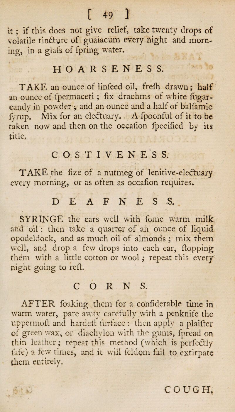 it; if this docs not give relief, take twenty drops of volatile tindhjre of guakcum every night and morn¬ ing, in a glafs of fpring water. HOARSENESS. T AKE an ounce of linfeed oil, frefh drawn; half an ounce of fpermaceti; fix drachms of white fugar- candy in powder ; and an ounce and a half of balfamic fyrup. Mix for an eledtuary. A fpoonful of it to be taken now and then on the occafion fpecified by its title. COSTIVENESS. TAKE the fize of a nutmeg of lenitive-eledluary every morning, or as often as occafion requires. DEAFNESS. SYRINGE the ears well with fome \varm milk and oil : then take a quarter of an ounce of liquid opodeldock, and as much oil of almonds ; mix them well, and drop a few drops into each ear, flopping them with a little cotton or wool; repeat this every night going to reft. CORNS. AFTER foaking them for a confiderable time in warm water, pare away carefully with a penknife the uppermofl and hardcft furface: then apply a plaifler of green v/ax, or diachylon with the gums, fpread on thin leather; repeat this method (which is perfedlly fafe) a few times, and it will feldom fail to extirpate * them entirely. t. COUGH.