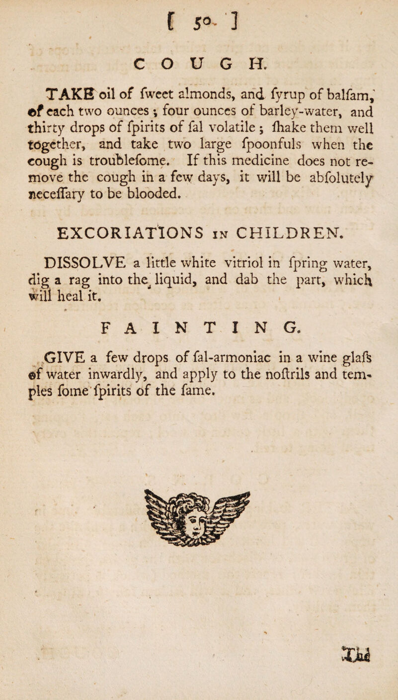 COUGH, TAKE oil of fwect almonds, and fyrup of balfam, ef each two ounces ; four ounces of barley-water, and thirty drops of fpirits of fal volatile ; fhake them well together, and take two large fpoonfuls when the cough is troublefome. If this medicine does not re¬ move the cough in a few days, it will be absolutely neceilary to be blooded. EXCORIATIONS in CHILDREN. DISSOLVE a little white vitriol in Spring water, dig a rag into the^ liquid, and dab the part, which will heal it. m FAINTING. GIVE a few drops of fal-armoniac in a wine glafk ©f water inwardly, and apply to the nollrils and tem* pies Some fpirits of the fame. vTjy