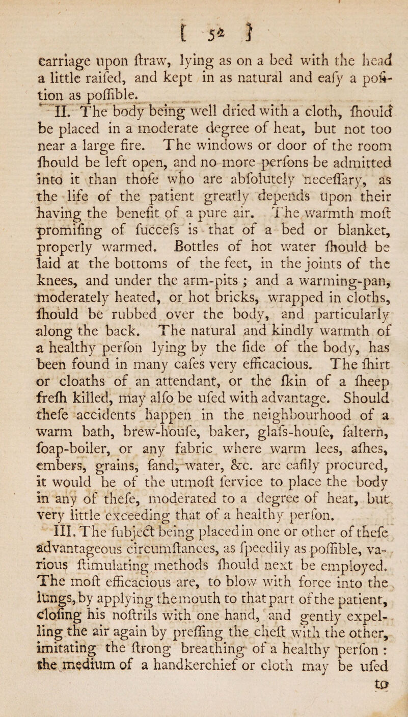 [ 5* } carriage upon ftraw, lying as on a bed with the head a little railed, and kept in as natural and eafy a por¬ tion as poffible. ' II. The body being well dried with a cloth, fhoulc! be placed in a moderate degree of heat, but not too near a large fire. The windows or door of the room fhould be left open, and no more perfons be admitted into it than thofe who are abfolutely neceffary, as the life of the patient greatly depends upon their having the benefit of a pure air. The warmth molt promiling of fuccefs is that of a bed or blanket, properly warmed. Bottles of hot water fhould be laid at the bottoms of the feet, in the joints of the knees, and under the arm-pits ; and a warming-pan, moderately heated, or hot bricks, wrapped in cloths, fhould be rubbed over the body, and particularly along the back. The natural and kindly warmth of a healthy perfon lying by the fide of the body, has been found in many cafes very efficacious. The fhirt or cloaths of an attendant, or the fkin of a fheep frefh killed, may alfo be ufed with advantage. Should thefe accidents happen in the neighbourhood of a warm bath, brew-houfe, baker, glafs-houle, faltern, foap-boiler, or any fabric where warm lees, allies, embers, grains, fand, water, &c. are eafily procured, it would be of the utmoft lervice to place the body in any of thefe, moderated to a degree of heat, but very little exceeding that of a healthy perfon. III. The fubjedt being placed in one or other of thefe advantageous circumflances, as fpeedily as poffible, va¬ rious Simulating methods fhould next be employed. The rnoft efficacious are, to blow with force into the lungs, by applying the mouth to that part of the patient, doling his noftrils with one hand, and gently expel¬ ling the air again by preffing the chelt with the other, imitating the (Irong breathing of a healthy perfon : the medium of a handkerchief or cloth may be ufed tp