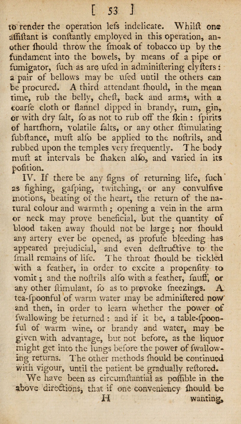 to render the operation lets indelicate. Whilil one aflillant is conllantly employed in this operation, an¬ other lhould throw the fmoak of tobacco up by the fundament into the bowels, by means of a pipe or fumigator, fuch as are ufed in adminiltering clylters: a pair of bellows may be ufed until the others can be procured. A third attendant lhould, in the mean time, rub the belly, chelt, back and arms, with a coarfe cloth or flannel dipped in brandy, rum, gin, or with dry fait, fo as not to rub off the Ikin : fpirits of hartlhorn, volatile falts, or any other ffimulating fubftance, mull alio be applied to the nollrils, and rubbed upon the temples very frequently. T he body mull at intervals be lhaken alio, and varied in its pofition. IV. If there he any ligns of returning life, fuch as lighing, gafping, twitching, or any convulfive motions* beating of the heart, the return of the na¬ tural colour and warmth ; opening a vein in the arm or neck may prove beneficial, but the quantity of blood taken away lhould not be large ^ nor lhould any artery ever be opened, as profufe bleeding has appeared prejudicial, and even deltru&ive to the fmall remains of life. The throat lhould be tickled with a feather, in order to excite a propenlity to vomit; and the nollrils alfo with a feather, fnuff, or any other fdmulant, fo as to provoke fneezings. A- tea-fpoonful of warm water may be adminillered pow and then, in order to learn whether the power of fwallowing be returned : and if it be, a table-fpoon- ful of warm wine, or brandy and water, may be given with advantage, but not before, as the liquor might get into the lungs before the power of fwallow¬ ing returns. The other methods lhould be continued with vigour, until the patient be gradually reftored. We have been as circumllantial as poffible in the above directions, that if one conveniency lhould be H wanting.