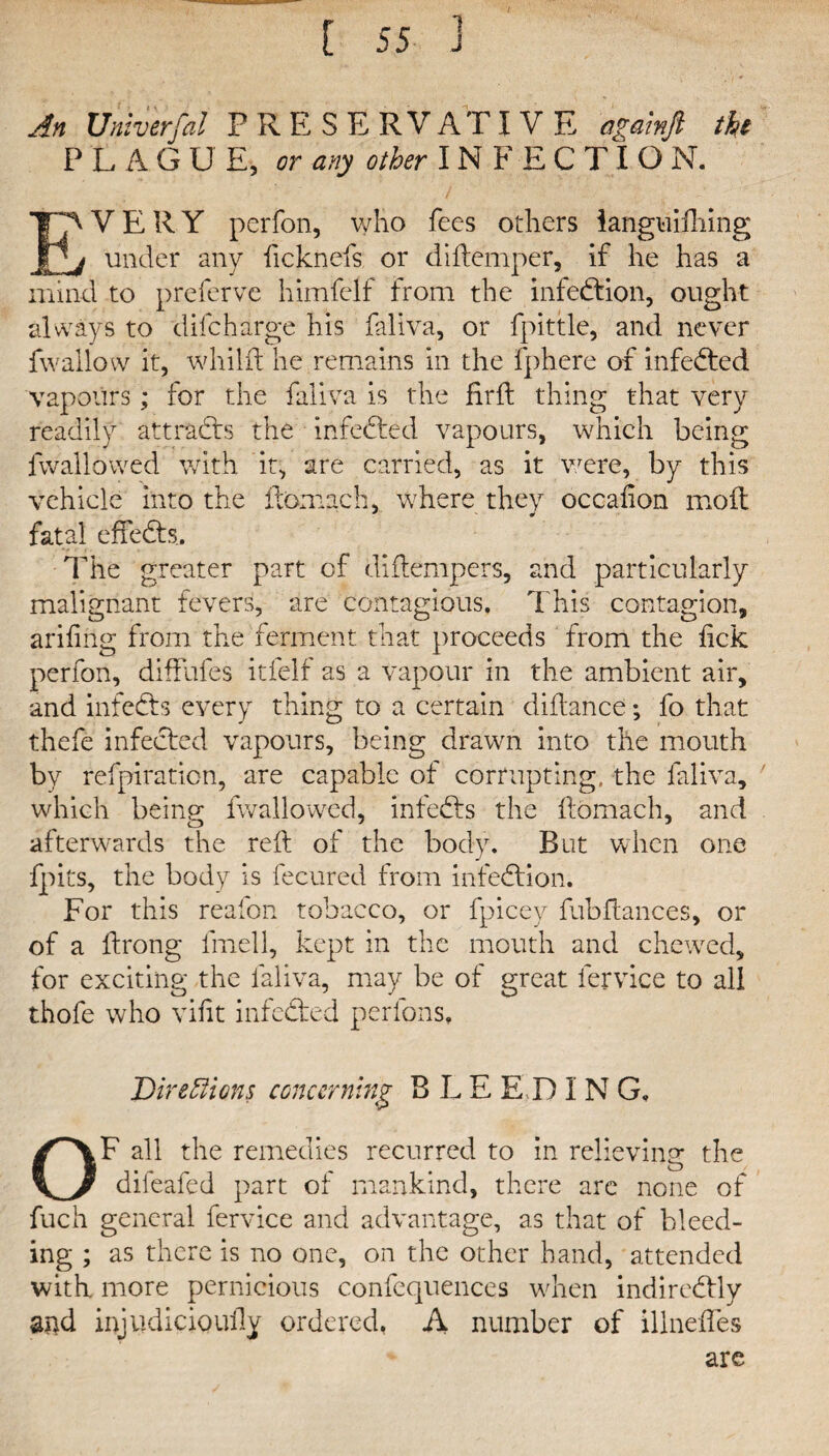 An Univerfal PRESERVATIVE againft the PLAGUE, or any other INF E C TI O N. EVERY perfon, who fees others ianguidiing under any ficknefs or didemper, if he has a mind to preferve himfelf from the infection, ought always to difcharge his faliva, or fpittle, and never fwallow it, whild he remains in the fphere of infedtcd vapours; for the faliva is the fird thing that very readily attracts the infedted vapours, which being fvvallowed with it, are carried, as it were, by this vehicle into the fcomach, where they occafion moil fatal effedts. The greater part of didempers, and particularly malignant fevers, are contagious. This contagion, aridng from the ferment that proceeds from the dck perfon, diffufes itfelf as a vapour in the ambient air, and infedts every thing to a certain didance; fo that thefe infected vapours, being drawn into the mouth by refpiratien, are capable of corrupting, the faliva, which being fvvallowed, infedts the domach, and afterwards the red of the body. But when one fpits, the body is fecured from infedfion. For this reafon tobacco, or fpicey dibdances, or of a drong fmell, kept in the mouth and chewed, for exciting the faliva, may be of great fervice to all thofe who vidt infedted per foil s. Directions concerning B L E E D I N G. OF all the remedies recurred to in relieving the dileafed part of mankind, there arc none of fuch general fervice and advantage, as that of bleed¬ ing ; as there is no one, on the other hand, attended with more pernicious confcquences when indiredlly and injudicioudy ordered. A number of illnedes are