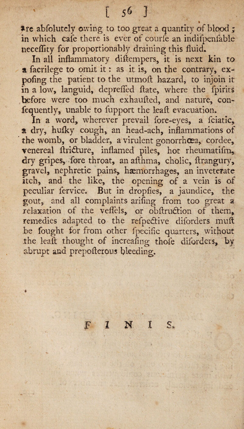 t are abfolutely owing to too great a quantity of blood ; in which cafe there is ever of courfe an indifpenfable neceflity for proportionably draining this fluid. In all inflammatory diffempers, it is next kin to a facrilege to omit it: as it is, on the contrary, ex- pofing the patient to the utmofl hazard, to injoin it in a low, languid, depreiTed flate, where the fpirits before were too much exhaufted, and nature, con- fequently, unable to fupport the leaf! evacuation. In a word, wherever prevail fore-eyes, a fciatic, a dry, hufky cough, an head-ach, inflammations of the womb, or bladder, a virulent gonorrhoea, cordee, venereal ffri&ure, inflamed piles, hot rheumatifm, dry gripes, fore throat, an aflhma, cholic, flrangury, gravel, nephretic pains, haemorrhages, an inveterate itch, and the like, the opening of a vein is of peculiar fervice. But in dropfies, a jaundice, the gout, and all complaints arifing from too great a relaxation of the veffels, or obftrudtion of them, remedies adapted to the refpe&ive diforders muft be fought for from other fpecihc quarters, without the leaft thought of increasing thole diforders, by abrupt and prepofterous bleeding. « FINIS.